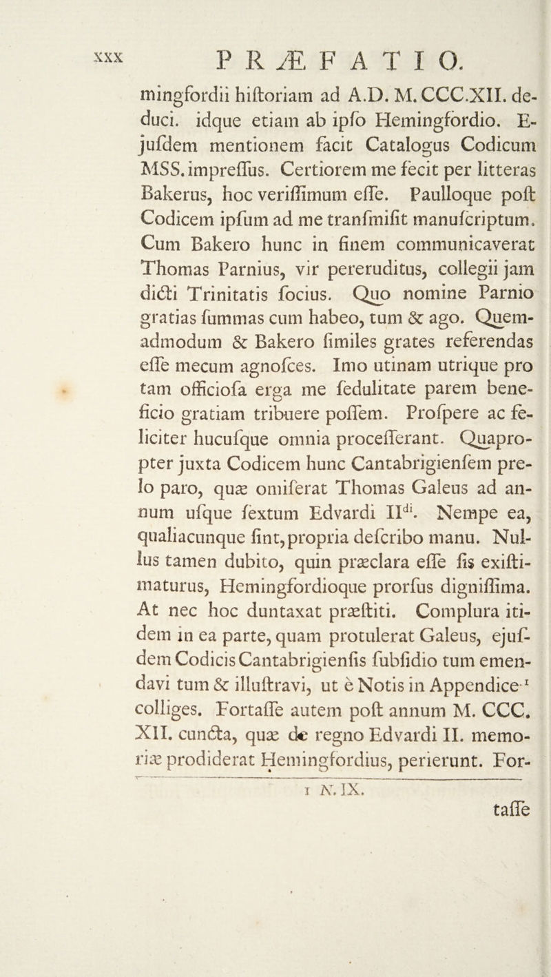 mingfordii hiftoriam ad A.D. M. CCC.XII. de¬ duci. idque etiam ab iplo Hemingfbrdio. E- jufdem mentionem facit Catalogus Codicum MSS. impreffus. Certiorem me fecit per litteras Bakerus, hoc veriflimum effe. Paulloque poll Codicem ipfum ad me tranfmifit manufcriptum. Cum Bakero hunc in finem communicaverat Thomas Parnius, vir pereruditus, collegii jam didi Trinitatis focius. Quo nomine Parnio gratias fummas cum habeo, tum &amp; ago. Quem¬ admodum &amp; Bakero fimiles grates referendas effe mecum agnofces. Imo utinam utrique pro tam officiofa erga me fedulitate parem bene¬ ficio gratiam tribuere poffem. Profpere ac fe¬ liciter hucufque omnia procefferant. (Quapro¬ pter juxta Codicem hunc Cantabrigienfem pre¬ lo paro, qu$ omiferat Thomas Galeus ad an¬ num ufque fextum Edvardi IIdl. Nempe ea, qualiacunque fint,propria defcribo manu. Nul¬ lus tamen dubito, quin prasclara effe fis exifti- maturus, Hemingfordioque prorfus digniffima. At nec hoc duntaxat praefhiti. Complura iti¬ dem in ea parte, quam protulerat Galeus, ejuf- dem Codicis Cantabrigienfis fubfidio tum emen¬ davi tum &amp; illuftravi, ut e Notis in Appendice 1 colliges. Fortaffe autem poft annum M. CCC. XII. eunda, qua; de regno Edvardi II. memo¬ ri te prodiderat Hemingfordius, perierunt. For- i N, ]X. taffe