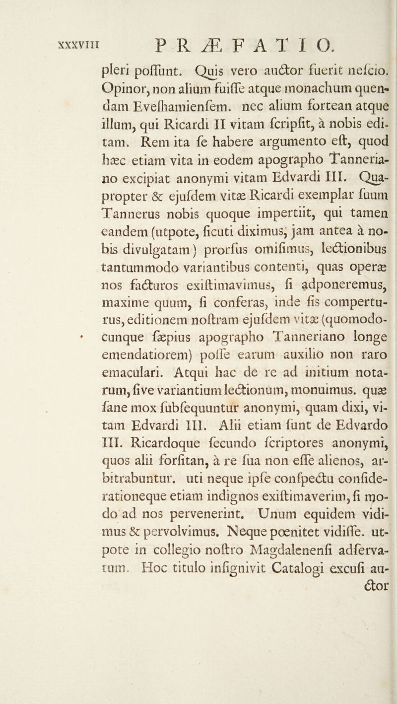 pleri pofliint. Quis veto auCtor fuerit nelcio. Opinor, non alium fuiflTe atque monachum quen- dam Evelhamienfem. nec alium fortean atque illum, qui Ricardi II vitam fcripfit, a nobis edi¬ tam. Rem ita fe habere argumento eft, quod haec etiam vita in eodem apographo Tanneria- no excipiat anonym i vitam Edvardi III. Qua¬ propter &amp; ejufdem vitas Ricardi exemplar fuum Tannerus nobis quoque impertiit, qui tamen eandem (utpote, ficuti diximus, jam antea a no¬ bis divulgatam) prorfus omifimus, lectionibus tantummodo variantibus contenti, quas operte nos faCturos exiftimavimus, ft adponeremus, maxime quum, fi conferas, inde fis compertu¬ rus, editionem noftram ejufdem vita: (quomodo- * cunque fttepius apographo Tanneriano longe emendatiorem) pofle earum auxilio non raro emaculari. Atqui hac de re ad initium nota¬ rum, live variantium lectionum, monuimus, quas fane mox lubfequuntur anonymi, quam dixi, vi¬ tam Edvardi 111. Alii etiam fiunt de Edvardo III. Ricardoque fecundo icriptores anonymi, quos alii forfitan, a re fiia non e fle alienos, ar¬ bitrabuntur. uti neque ipfe conipeCtu confide- rationeque etiam indignos exiftimaverim,fi mo¬ do ad nos pervenerint. Unum equidem vidi¬ mus &amp; pervolvimus. Neque poenitet vidifle. ut¬ pote in collegio noftro Magdalenenfi adferva- tum. Hoc titulo infignivit Catalogi excufi ari¬ dior