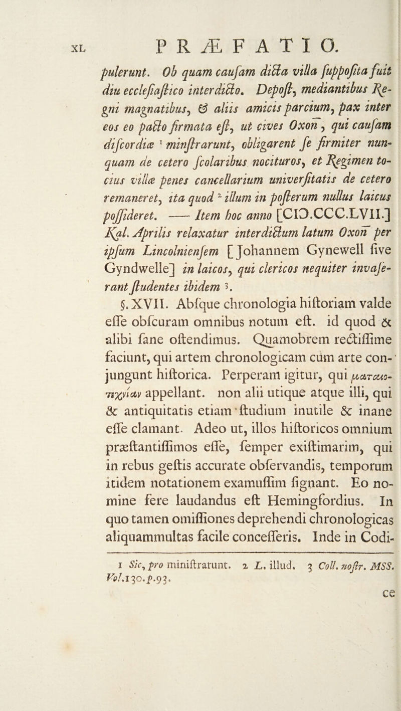 puler unt. Ob quam caufam ditta villa fuppofita fuit diu ecclefiafiico inter ditto. Depofi, mediantibus Re¬ gni magnatibus, &amp; aliis amicis pardum, pax inter eos eo patto firmata ejf ut cives Oxon, qui caufam difcordia 1 * minfirarunty obligarent fe firmiter nun¬ quam de cetero fcolanbus nocituros, et Regimen to- cius villa penes cancellarium univerfitatis de cetero remanerety ita quodz illum in poflerum nullus laicus pojfideret. -Item hoc anno [CI3.CCC.LVII.] I\al. Aprilis relaxatur interdittum latum Oxon per ipfum Lincolnienfem [ Johannem Gynewell five Gyndwelle] in laicosy qui clericos nequiter invaje- rant (ludentes ibidem 3. §. XVII. Abfque chronologia hiftoriam valde e fle obfcuram omnibus notum eft. id quod &amp; alibi fane oftendimus. Quamobrem re£tiflime faciunt, qui artem chronologicam cum arte con- • jungunt hiftorica. Perperam igitur, qui pctrcuo- TtjQ/ictv appellant, non alii utique atque illi, qui &amp; antiquitatis etiam • ftudium inutile Sc inane efle clamant. Adeo ut, illos hiftoricos omnium prasftantiflimos efle, femper exiftimarim, qui in rebus geftis accurate obfervandis, temporum itidem notationem examuflim fignant. Eo no¬ mine fere laudandus eft Hemingfordius. In quo tamen omiffiones deprehendi chronologicas aliquammultas facile concefleris. Inde in Codi- i Sic, pro miniftrarunt. a L, illud. 3 Coll, noflr. MSS. Vol.lio.p.cft. ce