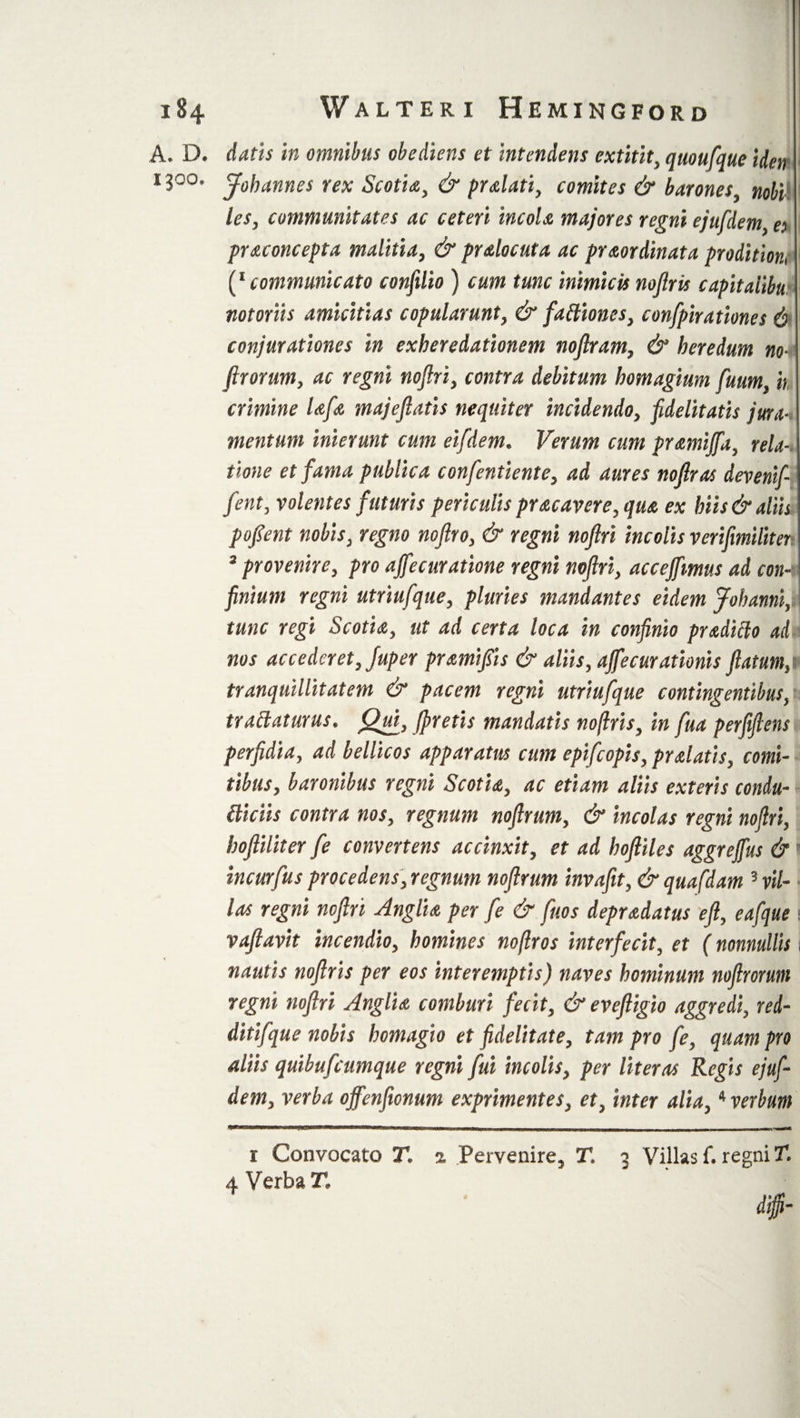 A. D. datis in omnibus obediens et intendens extitit, quoufque tden i3°o. J0hannes rex Scotia, &amp; pr alati, comites &amp; barones, nobi les, communitates ac ceteri incola majores regni ejufdem, es praconcepta malitia, &amp; pralocuta ac praordinata proditioni (* communicato confilio ) cum tunc inimicis noflris capitaiibu notoriis amicitias copularunt, &amp; fattiones, confpirationes 6 conjurationes in exheredationem noflram, &amp; heredum no4 flrorum, ac regni nojlri, contra debitum homagium fuum, it crimine lafa majeflatis nequiter incidendo, fidelitatis jura-, mentum inierunt cum eifidem. Verum cum pramijfa, rela-. time et fama publica confentiente, ad aures noflras devenif fent, volentes futuris periculis pracavere, qua ex hiis &amp; aliis pofient nobis, regno noflro, &amp; regni nojlri incolis verifimiliter 3 provenire, pro ajfecuratione regni nojlri, accejfmus ad con-r finium regni utriufque, pluries mandantes eidem Johanni, tunc regi Scotia, ut ad certa loca in confinio pradiclo ad nos accederet, Juper pramifiis &amp; aliis, ajfecurationis flatum,i tranquillitatem &amp; pacem regni utriufque contingentibus, tranaturus. Qua, Jpretis mandatis noflris, in fua perfijlens perfidia, ad bellicos apparatus cum epifeopis, pralatis, comi¬ tibus, baronibus regni Scotia, ac etiam aliis exteris condu¬ itliciis contra nos, regnum noftrtm, &amp; incolas regni nojlri, hoftiliter fe convertens accinxit, et ad hojliles aggrejfus &amp; i incurfus procedens, regnum nojlrum invafit, &amp; quafdam 3 vil¬ las regni nojlri Anglia per fe &amp; fuos depradatus efl, eafque \ vafiavit incendio, homines noflros interfecit, et (nonnullis i nautis noflris per eos interemptis) naves hominum noftromn regni noflri Anglia comburi fecit, &amp; evefligio aggredi, red- ditifque nobis homagio et fidelitate, tam pro fe, quam pro aliis quibufeumque regni fui incolis, per Uteros Regis ejuf¬ dem, verba offenflonum exprimentes, et, inter alia,4 verbum r Convocato T, z Pervenire, T. 3 Villas f. regni T.