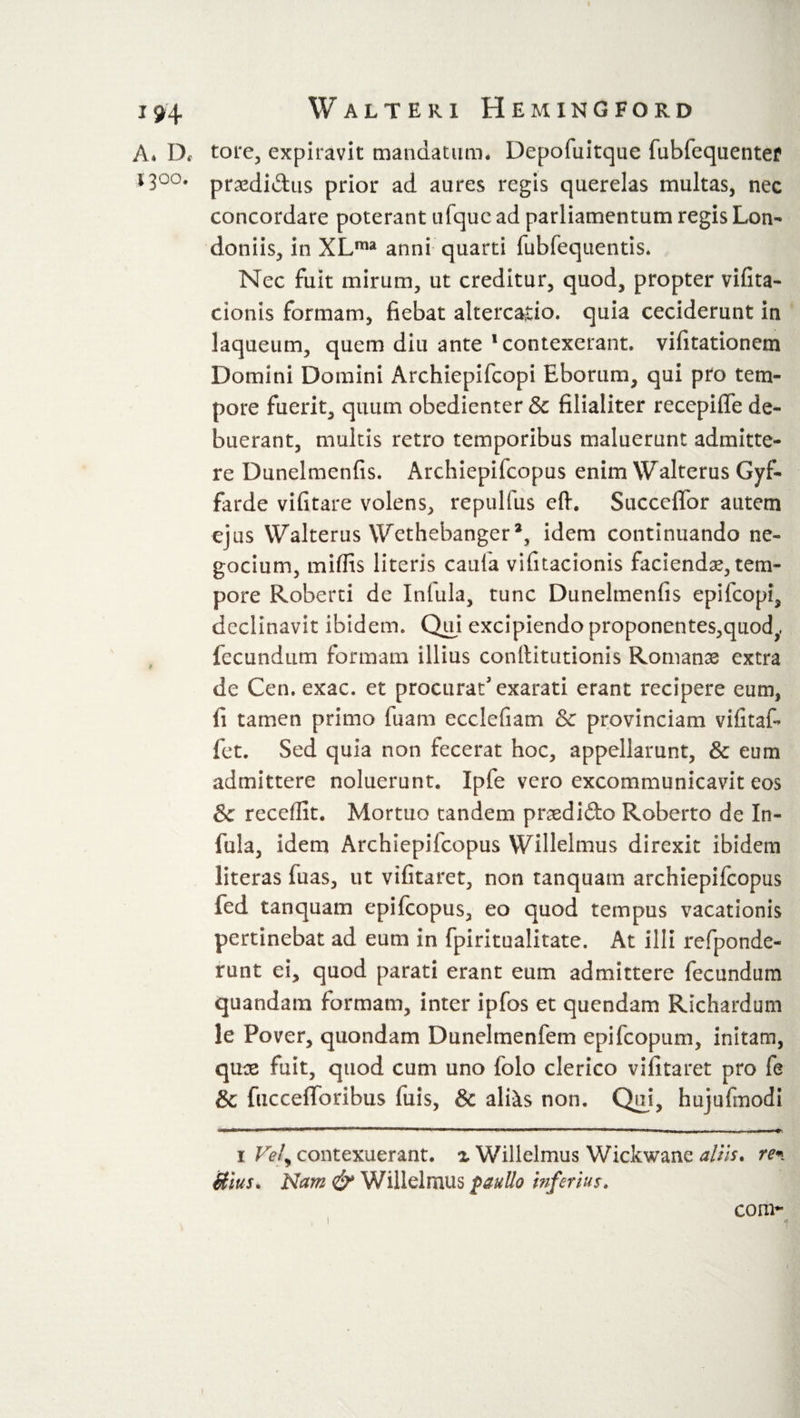 A* Df tore, expiravit mandatum. Depofuitque fubfequentef 13°°. praedidus prior ad aures regis querelas multas, nec concordare poterant ufque ad parliamentum regis Lon- doniis, in XLma anni quarti fubfequentis. Nec fuit mirum, ut creditur, quod, propter vifita- cionis formam, fiebat altercatio, quia ceciderunt in laqueum, quem diu ante 1 contexerant, vifitationem Domini Domini Archiepifcopi Eborum, qui pro tem¬ pore fuerit, quum obedienter &amp; filialiter recepifle de¬ buerant, multis retro temporibus maluerunt admitte¬ re Dunelmenfis. Archiepifcopus enim Walterus Gyf- farde vifitare volens, repulfus eft. Succefibr autem ejus Walterus Wethebanger2, idem continuando ne- gocium, midis literis caufa vifitacionis faciendae, tem¬ pore Roberti de Infula, tunc Dunelmenfis epifcopi, declinavit ibidem. Qui excipiendo proponentes,quody fecundum formam illius conllitutionis Romanae extra de Cen. exac. et procurat'exarati erant recipere eum, fi tamen primo fuam ecclefiam &amp; provinciam vifitafi fet. Sed quia non fecerat hoc, appellarunt, &amp; eum admittere noluerunt. Ipfe vero excommunicavit eos Sc recedit. Mortuo tandem praedifto Roberto de In¬ fula, idem Archiepifcopus Willelmus direxit ibidem literas fuas, ut vifitaret, non tanquam archiepifcopus fed tanquam epifcopus, eo quod tempus vacationis pertinebat ad eum in fpiritualitate. At illi refponde- runt ei, quod parati erant eum admittere fecundum quandam formam, inter ipfos et quendam Richardum le Pover, quondam Dunelmenfem epifcopum, initam, quae fuit, quod cum uno folo clerico vifitaret pro fe &amp; fuccefforibus fuis, &amp; aliis non. Qui, hujufmodi ■ ■ ... W... ,1 .■»»„.»— —Ii.»i II ... .i ■ -n.... mu»» i Vel) contexuerant. ^ Willelmus Wickwane aliis, re* ftius. Nam &amp; Willelmus paullo infertur. com- i