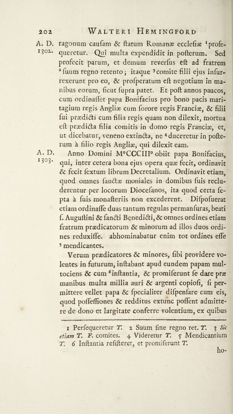 A. D. 1302. A. D. 1303. ragonum caufam &amp; ftatum Romanae ccclefix !profe- queretur. Qui multa cxpendidit in pofterum. Sed profecit parum, et demum reverlus eft ad fratrem 3fuum regno retento • itaque 1 * 3 comite filii ejus infur- rexerunt pro eo, &amp; profperatum eft negotium in ma¬ nibus eorum, ficut (upra patet. Et poft annos paucos, cum ordinafifet papa Bonifacius pro bono pacis mari- tagium regis Anglii cum forore regis Francis, &amp; filii lui prxdidi cum filia regis quam non dilexit, mortua eft prxdida filia comitis in domo regis Francix, et, ut dicebatur, veneno extinda, ne 4 duceretur in pofte¬ rum a filio regis Anglix, qui dilexit eam. Anno Domini M°CCCIII° obiit papa Bonifacius, qui, inter cetera bona ejus opera qux fecit, ordinavit &amp; fecit fextum librum Decretalium. Ordinavit etiam, quod omnes fandx moniales in domibus fuis reclu¬ derentur per locorum Diocefanos, ita quod certa fe- pta k luis monafteriis non excederent. Difpofuerat etiam ordinaflfe duas tantum regulas permanftiras, beati 1. Auguftini &amp; fandi Benedidi, &amp; omnes ordines etiam fratrum praedicatorum &amp; minorum ad illos duos ordi¬ nes reduxiffe. abhominabatur enim tot ordines dTe 5 mendicantes. Verum praedicatores &amp; minores, fibi providere vo¬ lentes in futurum, inftabant apud eundem papam mul- tociens &amp; cum *inftantia, &amp; promiferunt fe dare prae manibus multa millia auri &amp; argenti copiofi, fi per¬ mittere vellet papa &amp; fpecialiter difpenfare cum eis, quod poffefliones &amp; redditus extunc poiTent admitte¬ re de dono et largitate conferre volentium, ex quibus 1 Perfequeretur Tl 2 Suum fine regno ret. T. 3 Sk etiam T. F. comites, 4 Videretur T, ^ Mendicantium T1 6 Inftantia refifteret, et promiferunt T. ho-