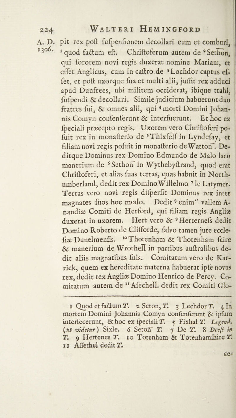 A. D. pit rex poft fufpenfionem decollari eum et comburi, 1 quod fa&amp;um eft. Chriftoterum autem de 2Sethon, qui fororem novi regis duxerat nomine Mariam, et effet Anglicus, cum in caftro de 3Lochdor captus ef- fet, et poft uxorque fua et multi alii, juffit rex adduci apud Dunfrees, ubi militem occiderat, ibique trahi, fufpendi &amp; decollari. Simile judicium habuerunt duo fratres fui, &amp; omnes alii, qui 4 morti Domini johan- nis Cornyn confenferunt &amp; interfuerunt. Et hoc ex fpeciali praecepto regis. Uxorem vero Chriftoferi po- fuit rex in monafterio de 5Thixfeil in Lyndefay, et filiam novi regis pofuit in monafterio de WattotT. De- ditque Dominus rex Domino Edmundo de Malo lacu manerium de 6SethohT in Wythebyftrand, quod erat Chriftoferi, et alias ftias terras, quas habuit in North¬ umberland, dedit rex Domino Willelmo 7 le Latymer. Terras vero novi regis difperfit Dominus rex inter magnates fuos hoc modo. Dedit8 enim vallem A- nzndix Comiti de Herford, qui filiam regis Angliae duxerat in uxorem. Hert vero &amp; 9 Herternefs dedit Domino Roberto de Clifforde, falvo tamen jure eccle- fix Dunelmenfis. ,0Thotenham &amp; Thotenham fcire &amp; manerium de Wrotheli in partibus auftralibus de¬ dit aliis magnatibus fuis. Comitatum vero de Kar- rick, quem ex hereditate materna habuerat ipfe novus rex, dedit rex Anglii Domino Henrico de Percy. Co¬ mitatum autem de * 11 Afechelh dedit rex Comiti Glo- i Quod et fa&amp;um T, % Seton, T. 3 Lechdor T. 4 In mortem Domini Johannis Cornyn confenferunt &amp; ipfum interfecerunt^ &amp; hoc ex fpeciali T. y Fixhal T. Legend, (ut videtur) Sixle, 6 Se ton* T. 7 De T. 8 Deeft m Tl 9 Hertenes T, 10 Totenham &amp; Totenhamfliire Tl 11 Affethel dedit T. ce-