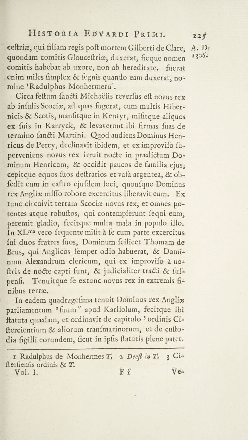 eeftriae, qui filiam regis poft mortem Gilbert!* de Clare, A. D* quondam comitis Glouceftrice, duxerat, ficque nomen comitis habebat ab uxore, non ab hereditate* fuerat enim miles fimplex &amp; legnis quando eam duxerat, no¬ mine ^adulphus MonhermeriT. Circa feftum findi Michaeiis reverfus eft novus rex ab infulis Scociae, ad quas fugerat, cum multis Hiber- nicis &amp; Scotis, manfitque in Kentyr, mi fit que aliquos ex fuis in Karryck, &amp; levaverunt ibi firmas fiias de termino fandi Martini. Quod audiens Dominus Hen- ricus de Percy, declinavit ibidem, et eximprovifb fu- perveniens novus rex irruit node in praedidutn Do¬ minum Henricum, &amp; occidit paucos de familia ejus^ cepitque equos fuos deftrarios et vafa argentea, &amp; ob- fedit eum in caftro ejuldem loci, quoufque Dominus rex Anglii miflo robore excercitus liberavit eum. Ex tunc circuivit terram Scociae novus rex, et omnes po¬ tentes atque robuftos* qui contempferunt fequi eum, peremit gladio, fecitque multa mala in populo illo. In XLma vero fequente mifit a fe cum parte excercitus fui duos fratres luos. Dominum fcilicet Thom am de Brus, qui Anglicos femper odio habuerat, &amp; Domi¬ num Alexandrum clericum, qui ex improvifo a no- ftris de node capti funt, &amp; judicialiter tradi &amp; fu f- penfi. Tenuitque fe extunc novus rex in extremis fi¬ nibus terras. In eadem quadragefima tenuit Dominus rex Anglios parliamentum i 2fiuum apud Karliolum, fecitque ibi ftatuta quaedam, et ordinavit de capitulo 3 ordinis Ci~ ftercientium &amp; aliorum tranfmarinorum, et de cufto- dia figilli eorundem, ficut in ipfis ftatutis plene patet. i Radulphus de Monhermes 21 a Deeji in 21 3 Ci- fterfienfis ordinis &amp; 21 Voh L F f