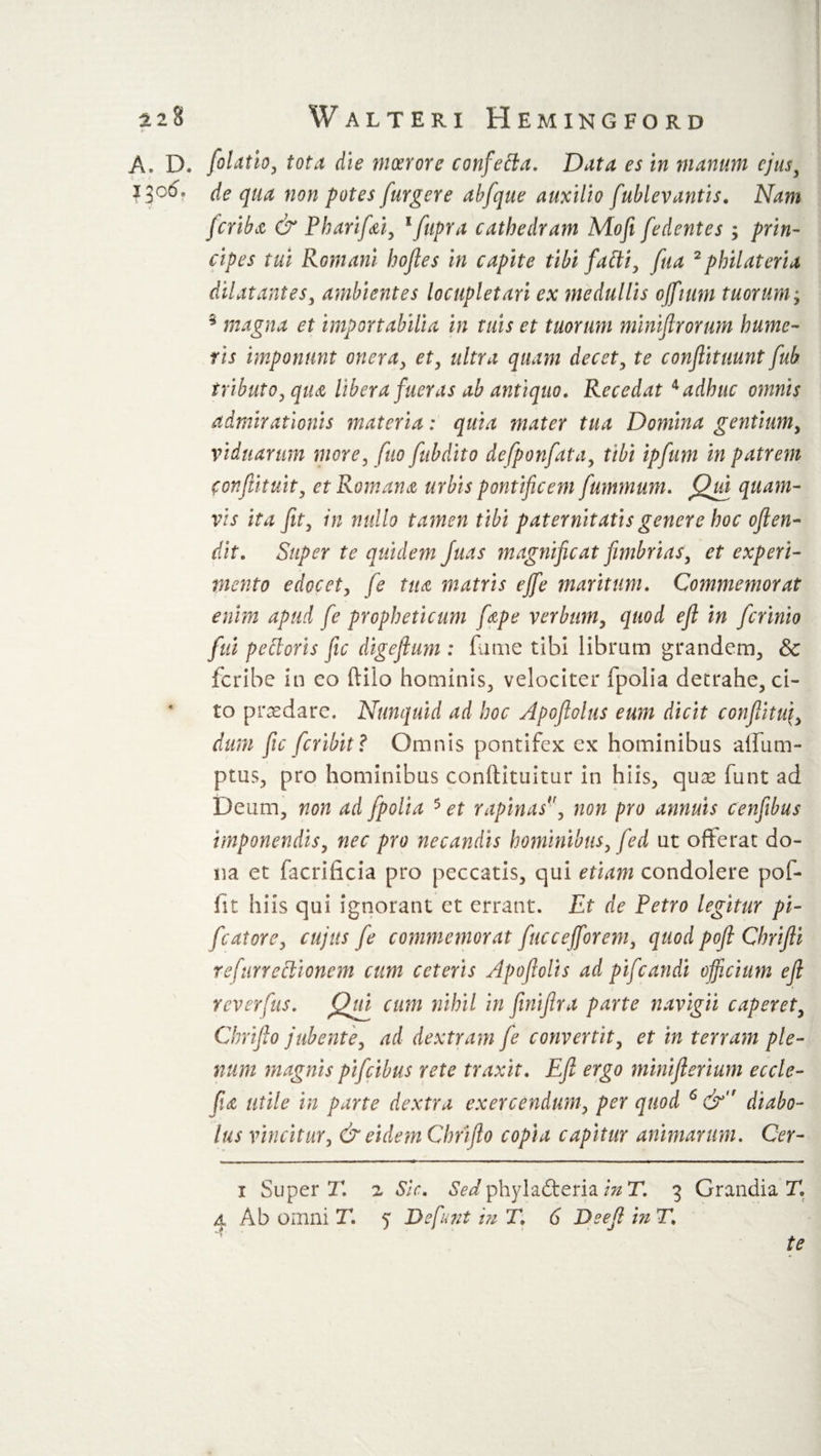 A. D. folatio, tota die moerore confetta. Data es in manum ejus, !$o6. de qua non potes furgere abfque auxilio fublevantis. Nam feriba &amp; P bar if si, lfupra cathedram Mofi [edentes ; prin¬ cipes tui Romani bofles in capite tibi falli, fua 2 pbilateria dilatantes, ambientes locupletari ex medullis ojfittm tuorum; s magna et importabilia in tuis et tuorum miniflrorum hume¬ ris imponunt onera, et, ultra quam decet, te conftituunt fub tributo, qitti libera fueras ab antiquo. Recedat * 4 adhuc omnis admirationis materia: quia mater tua Domina gentium, viduarum more, fio fubdito defponfata, tibi ipfum in patrem confutuit, ctRomanti urbis pontificem fummum. Qua quam¬ vis ita fit, in nullo tamen tibi paternitatis genere hoc ofien- dit. Super te quidem Juas magnificat fimbrias, et experi¬ mento edocet, fe tua matris efife maritum. Commemorat enim apud fe propheticum [ape verbum, quod efl in [crinio fui pettoris fic digefium: fume tibi librum grandem, &amp; leribe in co ftilo hominis, velociter fpolia detrahe, ci¬ to praedare. Nunquid ad hoc Apoflolus eum dicit confiitui, dum fic feribit? Omnis pontifex ex hominibus affum- ptus, pro hominibus conilituitur in hiis, quae funt ad Deum, non ad fpolia 5 et rapinas', non pro annuis cenfibus imponendis, nec pro necandis hominibus, fed ut offerat do¬ na et facrificia pro peccatis, qui etiam condolere pof- fit hiis qui ignorant et errant. Et de Petro legitur pi- fcatore, cujus fe commemorat fuccefforem, quod pofl Chrifti refttrreclionem cum ceteris Apoflolis ad pifcandi officium efi reverfus. Qui cum nihil in fiinifira parte navigii caperet, Chrifito jubente, ad dextram fe convertit, et in terram ple¬ num magnis pifeibus rete traxit. Efi ergo miniflerium eccle- fia utile in parte dextra exercendum, per quod 6 &amp;,r diabo¬ lus vincitur, &amp; eidem Chrifio copia capitur animarum. Cer- i Superi' z Sic. Sed phylacteria in T. 3 Grandia T. 4 Ab omni T. 5 3 2funt in T. 6 De efi inT. te