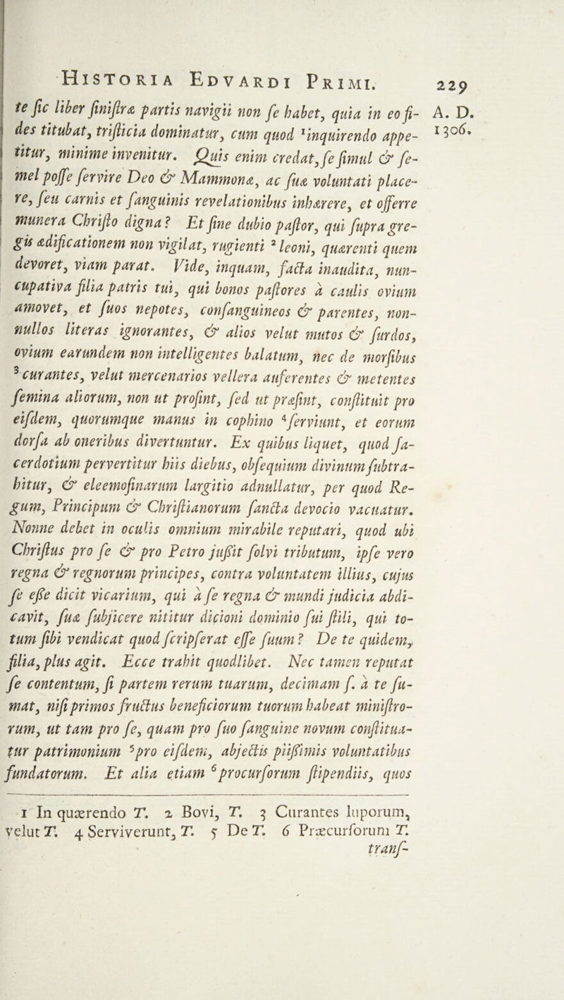 te Jic Uber fini fir a fartis navigii non fe habet, quia in eo fi¬ titur, minime invenitur. Quis enim credat Jefimul &amp; fe- i meipofifie fiervire Deo &amp; Mammona, ac fiiu voluntati place- re, feti carnis et fanguinis revelationibus inharere, et c/fierre i munera Chrifio digna? Et fine dubio pafior, qui fiupra gre¬ gis adificationem non vigilat, rugienti 2 leoni, qturenti quem devoret, viam parat. Vide, inquam, facta inaudita, nun¬ cupativa filia patris tui, qui bonos pafiores a caulis ovium amovet, et fiuos nepotes, confanguineos &amp; parentes, non¬ nullos Ut er as ignorantes, &amp; alios velut mutos &amp; fur dos, ovium ear undem non intelligent es balatum, nec de morfibus 3 curantes, velut mercenarios vellera auferentes &amp; metentes femina aliorum, non ut profint, fed ut prafint, conflituit pro eifdem, quorumque manus in cophino 4ferviunt, et eorum dorfa ab oneribus divertuntur. Ex quibus liquet, quod fa¬ cer dotium pervertitur hits diebus, obfequium divinum fubtra- hitur, &amp; eleemofinarum largitio adnullatur, per quod Re¬ gum, Principum &amp; Chrifiianorum fantta devocio vacuatur. Nonne debet in oculis omnium mirabile reputari, quod ubi Chrifius pro fe &amp; pro Petro jufiit folvi tributum, ipfe vero regna &amp; regnorum principes, contra voluntatem illius, cujus fe cfie dicit vicarium, qui a fe regna &amp; mundi judicia abdi¬ cavit, fua fuhjicere nititur dicioni dominio fui flili, qui to¬ tum fibi vendicat quod fcripferat ejfe futim? De te quidemf filia, plus agit. Ecce trahit quodlibet. Nec tamen reputat fe contentum, fi partem rerum tuarum, decimam fi. a te fu¬ mat, nifiprimos fruftus beneficiorum tuorum habeat miniftro- rum, ut tam pro fe, quam pro fuo fanguine novum conflitua- ttir patrimonium 5pro eifdem, abjeflis piifiimis voluntatibus fundatorum. Et alia etiam 6procurforum fiipendiis, quos i In quaerendo T. % Bovi, T. 3 Curantes luporum, velut T. 4 Serviverunt* T. 5 De T. 6 Prxcurforuni E tranf- 229 A. D.