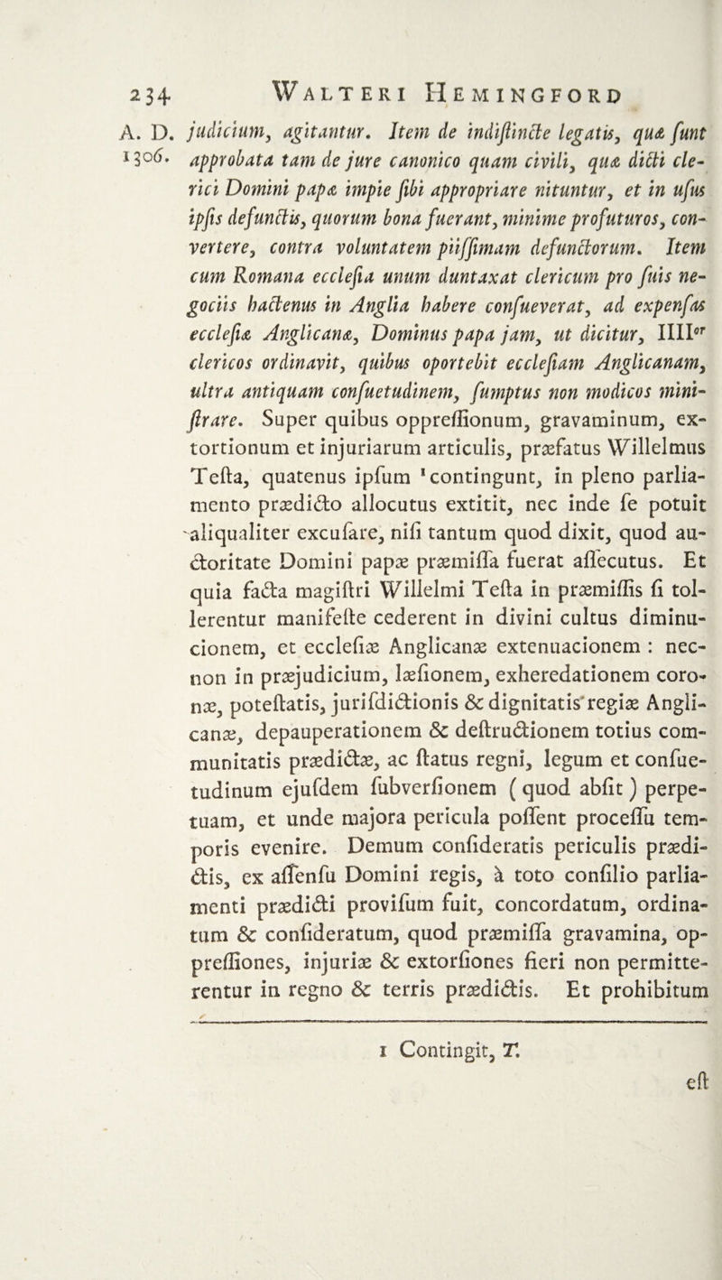 A. D. judicium, agitantur. Item de indijlincle legatis, qua funt approbata tam de jure canonico quam civili, qua dilti cle¬ rici Domini papa impie fibi appropriare nituntur, et in ufus ipfes defunctis, quorum bona fuerant, minime profuturos, con¬ vertere, contra voluntatem piiffimam defunctorum. Item cum Romana ecclefia unum duntaxat clericum pro fuis ne- gociis hactenus in Anglia habere confueverat, ad expenfas ecclefu Anglic ana, Dominus papa jam, ut dicitur, IIIIor clericos ordinavit, quibus oportebit ecclefeam Anglicanam, ultra antiquam confuetudinem, fumptus non modicos mini- ftrare. Super quibus oppreffionum, gravaminum, ex- tortionum et injuriarum articulis, profatus Wllleltnus Telia, quatenus ipfum s contingunt, in pleno parlia¬ ment o praedido allocutus extitit, nec inde fe potuit aliqualiter excufare, nifi tantum quod dixit, quod au¬ ctoritate Domini papas praemifla fuerat aflecutus. Et quia fada magiftri Willelmi Telia in praemiffis fi tol¬ lerentur manifelte cederent in divini cultus diminu- cionem, et ecclefiae Anglicanae extenuacionem : nec- non in praejudicium, laefionem, exheredationem coro¬ na, poteftatis, jurifdidionis &amp; dignitatis regiae Angii- canae, depauperationem &amp; deftrudionem totius com¬ munitatis praedidae, ac ftatus regni, legum et confue- tudinum ejufdem fubverfionem {quod abfit) perpe¬ tuam, et unde majora pericula poffent procefiu tem¬ poris evenire. Demum confideratis periculis praedi- dis, ex altenfu Domini regis, a toto confilio parlia- menti praedidi provifum fuit, concordatum, ordina¬ tum &amp; confideratum, quod praemifla gravamina, op- preffiones, injuriae &amp; extorfiones fieri non permitte¬ rentur in regno &amp; terris praedidis. Et prohibitum i Contingit, T.