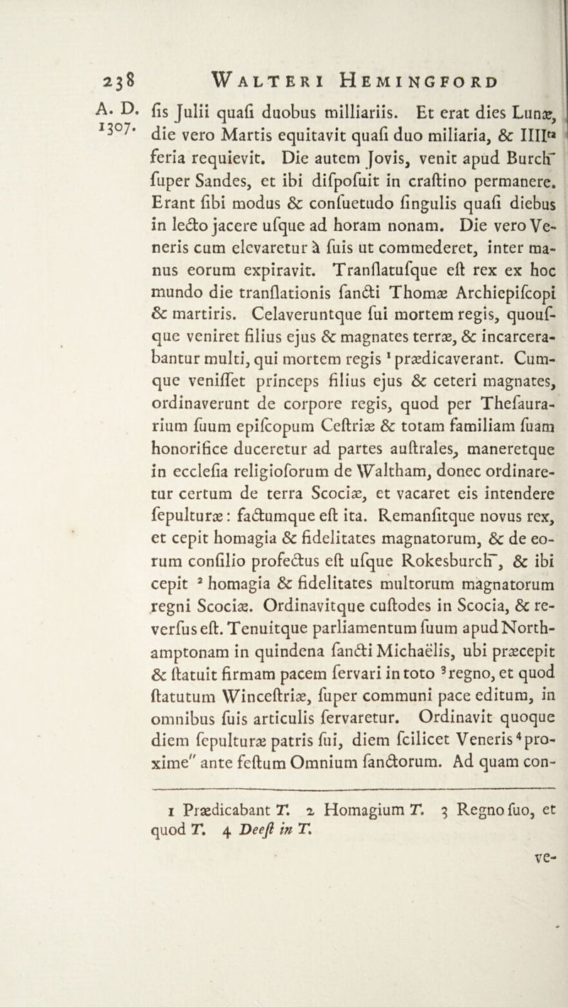 23$ A. D. i3°7- W ALTERI HemINGFORD fis Julii quafi duobus milliards. Et erat dies Lunar, die vero Martis equitavit quafi duo miliaria, &amp; IIIP* feria requievit. Die autem Jovis, venit apud Burch'* fuper Sandes, et ibi difpofuit in craftino permanere. Erant (ibi modus &amp; conluetudo lingulis quafi diebus in ledo jacere ufque ad horam nonam. Die vero Ve¬ neris cum elevaretur i fuis ut commederet, inter ma¬ nus eorum expiravit. Tranflatufque eft rex ex hoc mundo die tranflationis fandi Thomse Archiepifcopi &amp; martiris. Celaveruntque fui mortem regis, quouf- que veniret filius ejus &amp; magnates terrae, &amp; incarcera- bantur multi, qui mortem regis1 praedicaverant. Cum¬ que veniffet princeps filius ejus &amp; ceteri magnates, ordinaverunt de corpore regis, quod per Thefaura- rium fu uni epilcopum Ceftrias &amp; totam familiam fu am honorifice duceretur ad partes auftrales, maneretque in ecclefia religioforum de Waltham, donec ordinare¬ tur certum de terra Scociae, et vacaret eis intendere fepulturae: fadumque eft ita. Remanfitque novus rex, et cepit homagia &amp; fidelitates magnatorum, &amp; de eo¬ rum confilio profedus eft ufque RokesburclT, &amp; ibi cepit 2 homagia &amp; fidelitates multorum magnatorum regni Scocias. Ordinavitque cuftodes in Scoda, &amp; re- verfuseft. Tenuitque parliamentum fuum apud North- amptonam in quindena fandi Michaelis, ubi praecepit &amp; ftatuit firmam pacem fervari in toto 3regno, et quod ftatutum Winceftriae, fuper communi pace editum, in omnibus fuis articulis fervaretur. Ordinavit quoque diem fepulturae patris fui, diem fcilicet Veneris4 pro¬ xime ante feftum Omnium fandorum. Ad quam con~ i Praedicabant T. ^ Homagium T« 3 Regno fuo, et quod T, 4 Deep: in T. ve-