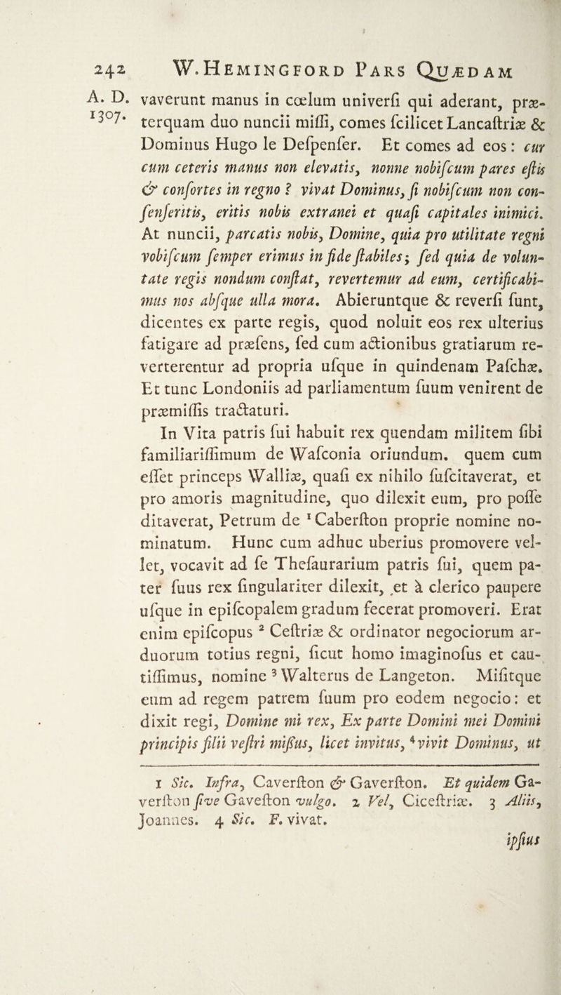 A. D. 1307. vaverunt manus in coelum univerfi qui aderant, prae¬ terquam duo nuncii miffi, comes fcilicet Lancaftriae &amp; Dominus Hugo le Defpenfer. Et comes ad eos: cur cum ceteris munus non elevatis, nonne nobifcum pares ejlis &amp; confortes in regno ? vivat Dominus, fi nobifcum non con- fen) er it is, eritis nobis extranei et quafi capitales inimici. At nuncii, parcatis nobis, Domine, quia pro utilitate regni vobifcum femper erimus in fide flabiles; fed quia de volun¬ tate regis nondum confiat, revertemur ad eum, certificabi- mus nos abfque ulla inora. Abieruntque &amp; reverfi funt, dicentes ex parte regis, quod noluit eos rex ulterius fatigare ad praeiens, fed cum aftionibus gratiarum re¬ verterentur ad propria ufque in quindenam Pafchae» Et tunc Londoniis ad parliamentum fuum venirent de prcemiffis tra&amp;aturi. In Vita patris fui habuit rex quendam militem libi familiariffimum de Wafconia oriundum, quem cum eiTet princeps Walliae, quali ex nihilo fufcitaverat, et pro amoris magnitudine, quo dilexit eum, pro polfe ditaverat, Petrum de 1 Caberfton proprie nomine no¬ minatum., Hunc cum adhuc uberius promovere vel¬ let, vocavit ad fe Thelaurarium patris fui, quem pa¬ ter fuus rex fingulariter dilexit, et k clerico paupere ufque in epifcopalem gradum fecerat promoveri. Erat enim epifcopus 2 Cedria &amp; ordinator negociorum ar¬ duorum totius regni, ficut homo imaginofus et cau- tiffimus, nomine 3 Waltcrus de Langeton. Militque eum ad regem patrem fuum pro eodem negocio: et dixit regi, Domine mi rex, Ex parte Domini mei Domini principis filii vefiri mifius, licet invitus, * vivit Dominus, ut 1 Sic. Infra, Caverfton &amp; Gaverfton. Et quidem Ga- verfton five Gavefton vulgo. % Vef Ciceftri&amp;n 3 Aliis, Joannes. 4 Sic. F. vivat.