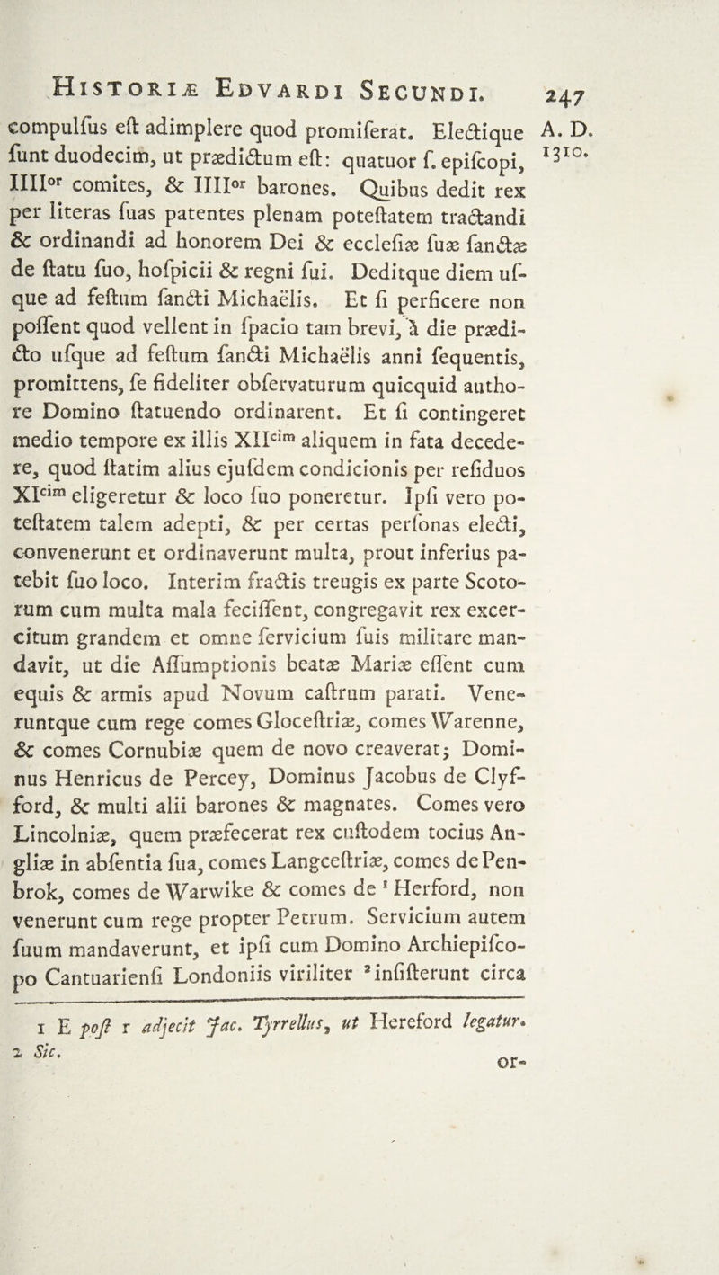 compulfus eft adimplere quod promiferat. Eledique funt duodecim, ut praedidum eft: quatuor f. epifcopi, IIIIor comites, &amp; IIII” barones. Quibus dedit rex per iiteras fuas patentes plenam poteftatem tradandi &amp; ordinandi ad honorem Dei &amp; ecclefiae fuae fandae de ftatu fuo, hofpicii &amp; regni fui. Deditque diem uf- que ad feftum fandi Michaeiis. Et fi perficere non poffent quod vellent in fpacio tam brevi, i die prsdi- do ufque ad feftum fandi Michaeiis anni fequentis, promittens, fe fideliter obfervaturum quicquid autho- re Domino ftatuendo ordinarent. Et fi contingeret medio tempore ex illis XIIcim aliquem in fata decede¬ re, quod ftatim alius ejufdem condicionis per refiduos XIcim eligeretur &amp; loco fuo poneretur. Ipfi veto po¬ teftatem talem adepti, &amp; per certas perlonas eledi, convenerant et ordinaverunt multa, prout inferius pa¬ tebit fuo loco. Interim fradis treugis ex parte Scoto¬ rum cum multa mala fecilfent, congregavit rex excer- citum grandem et omne fervicium fuis militare man¬ davit, ut die Affumptionis beata Mariae elfent cum equis &amp; armis apud Novum caftrum parati. Venc- runtque cum rege comes Gloceftriae, comes Warenne, &amp; comes Cornubise quem de novo creaverat; Domi¬ nus Henricus de Percey, Dominus Jacobus de Clyf- ford, &amp; multi alii barones &amp; magnates. Comes vero Lincolniae, quem praefecerat rex cuftodem tocius An- gliae in abfentia fua, comes Langceftriae, comes dePen- brok, comes de Warwike &amp; comes de 1 Herford, non venerunt cum rege propter Petrum. Servicium autem fuum mandaverunt, et ipfi cum Domino Archiepifco- po Cantuarienfi Londoniis viriliter * infiderunt circa 247 A. D. 131°. 1 E foji r adjecit Jac, Tjrrellus, ut Hereford legatur.