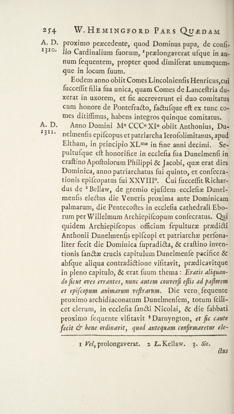 A. D. 1310. A* D. 1311. W. Hemingford Pars Qu £DAM proximo procedente, quod Dominus papa, de confi- . io Cardinalium fuorum, 1 prolongaverat ufque in an¬ num fcquentem, propter quod dimiferat unumquem¬ que in locum fuunu Eodem anno obiit Comes Lincolnienfis Henricus,cui fiicceffit filia fua unica, quam Comes de Lanceftria du¬ xerat in uxorem, et fic accreverunt ei duo comitatus cum honore de Pontefrado, fadufque eft ex tunc co¬ mes ditiffimus, habens integros quinque comitatus. Anno Domini M° CCC° XI° obiit Anthonius, Du- nelmenfis epifcopus et patriarcha Ierofolimitanus, apud Eltham, in principio XLmje in fine anni decimi. Se- pultufque eft honorifice in ecclefia fua Dunelmenfi in craftino Apoftolorum Philippi 3c Jacobi, quo erat dies Dominica, anno patriarchatus fui quinto, et confecra- tionis epifcopatus fui XXVIIP. Cui fucceffit Richar- dus de 5 Bcllaw, de gremio ejufdem ecclefio Dunel- menfis eledus die Veneris proxima ante Dominicam palmarum, die Pentecoftes in ecclefia cathedrali Ebo- rum per Willelmum Archiepifcopum confecratus. Qui quidem Archiepifcopus officium fepulturo prodidi Anthonii Dunelmenfis epifcopi et patriarcho perfona- liter fecit die Dominica fupradida, &amp; craftino inven¬ tionis fando crucis capitulum Dunelmenfe pacifice &amp; abfque aliqua contradidione vifitavit, prodicavitque in pleno capitulo, Sc erat fuum thema : Eratis aliquan¬ do fuut oves errantes, nunc autem converfi ejlis ad pajlorem et epifcopum animarum vejtrarum. Die vero fequente proximo archidiaconatum Dunelmenfem, totum fcili- cet clerum, in ecclefia fandi Nicolai, &amp; die fabbati proximo lequente vifitavit 3Darnyngton, et fic caute fecit &amp; bene ordinavit, quod antequam confirmaretur ele- 1 Vel^ prolongaverat. 2 L.Kellaw. 3. Sic. cius