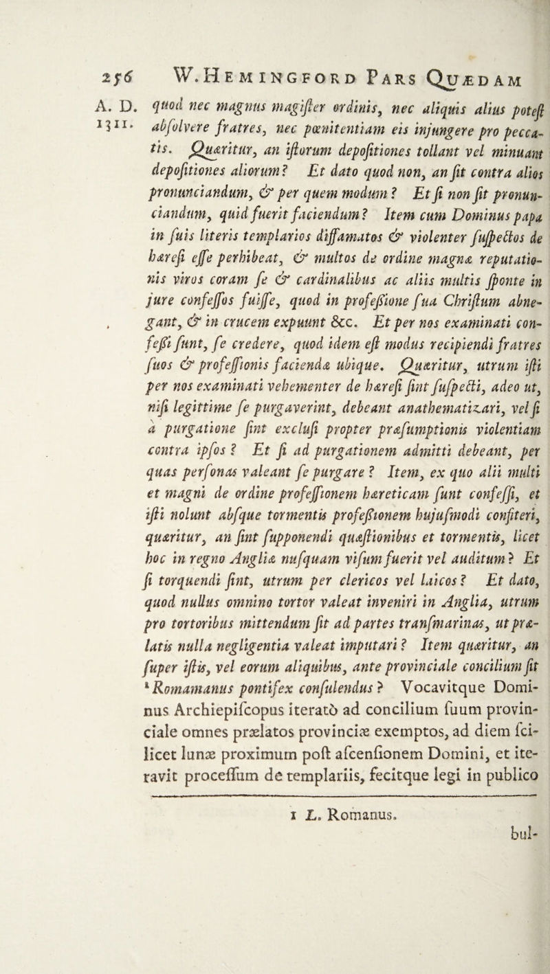 A. D. quod nec magnus magijler ordinis, nec aliquis alius poteft 1311* abfolvere fratres, nec poenitentiam eis injungere pro pecca¬ tis. f^mritur, an iflorum depofitiones tollant vel minuant depofitiones aliorum ? Et dato quod non, an fit contra alios pronmciandum, &amp; per quem modum ? Et ft non fit pronun¬ tiandum, quid fuerit faciendum? Item cum Dominus papa in fuis literis templarios diffamatos &amp; violenter fuffettos de harefi effe perhibeat, &amp; multos de ordine magna reputatio¬ nis viros coram fe &amp; cardinalibus ac aliis mtdtis Jponte in jure confeffos fuiffe, quod in profeffione fua Cbrijhm abne- . gant, &amp; in crucem expuunt &amp;c. Et per nos examinati con- feffi funt, fe credere, quod idem eft modus recipiendi fratres fuos &amp; profeffionis facienda ubique. Quaritur, utrum i(li per nos examinati vehementer de harefi fwt fufpedi, adeo ut, nifi legittirne fe purgaverint, debeant anathematizari, vel fi a purgatione fint exclufi propter prafumptionis violentiam contra ipfos ? Et fi ad purgationem admitti debeant, per quas perfonas valeant fe purgare ? Item, ex quo alii multi et magni de ordine profeffionem hareticam funt confeffi, et ifii nolunt abfque tormentis profeffionem hujufmodi confiteri, quaritur, an fint fupponendi qiuftionibus et tormentis, licet hoc in regno Anglia nufquam vifrnn fuerit vel auditum ? Et fi torquendi fint, utrum per clericos vel laicos? Et dato, quod nullus omnino tortor valeat inveniri in Anglia, utrum pro tortoribus mittendum fit ad partes tranfmarinas, utpra- latis nulla negligentia valeat imputari ? Item qiuritur, an fuper ifiis, vel eorum aliquibus, ante provinciale concilium fit 4 Romamanus pontifex confidendus ? Vocavitque Domi* nus Archiepifcopus iterato ad concilium fuum provin¬ ciale omnes praelatos provinciae exemptos, ad diem fci- licet lunae proximum poft afcenfionem Domini, et ite¬ ravit proceffum de templariis, fedtque legi in publico bul- i L, Romanus,