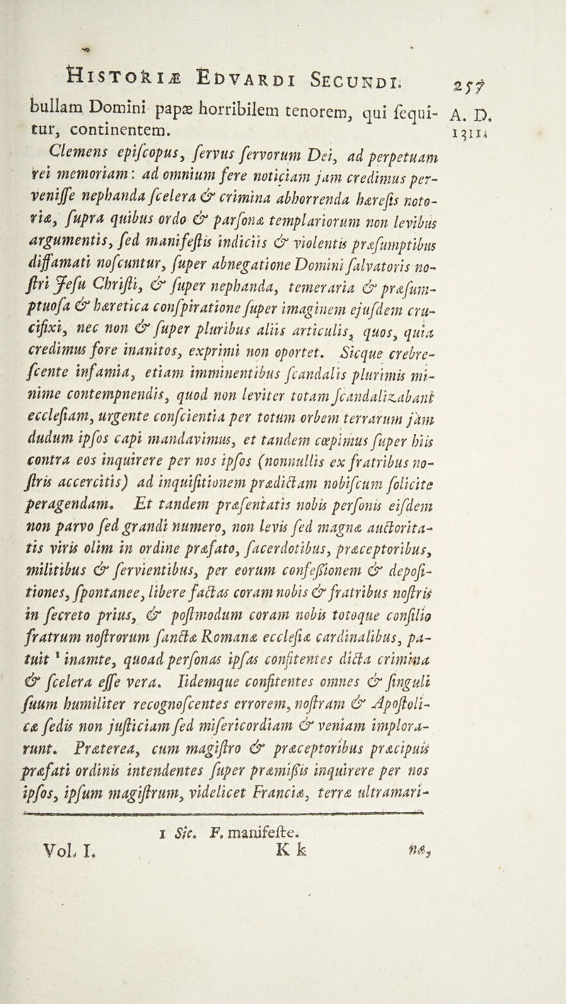 bullam Domini pap32 horribilem tenorem^ qui fequi** A. D-, tur5 continentem* i^iu Clemens cpijcopus, fervus fervorum Dei, ad perpetuam rei memoriam: ad omnium fere noticiam jam credimus per- venijfe nephanda /celera &amp; crimina abhorrenda harefis noto- ri&lt;z3 fupra quibus ordo &amp; parfona tempiariorum non levibus argumentis, fed m anifeft is indiciis &amp; violentis prafumptibus diffamati nofeuntur, fuper abnegatione Domini falvatoris no- firijefu Chrifii, &amp; fuper nephanda, temeraria &amp; prafum- ptuofa &amp; h antic a confpir atione fuper imaginem ejufdem cru¬ cifixi, nec non &amp; fuper pluribus aliis articulis, quos, quia credimus fore inanitos, exprimi non oportet. Sic que crebre- fcente infamia, etiam imminentibus fcandalis plurimis mi¬ nime contempnendis, quod non leviter totam Jcandalizabani ecclefiam, urgente confcientia per totum orbem terrarum jam dudum ipfos capi mandavimus, et tandem coepimus fuper hits contra eos inquirere per nos ipfos (nonnullis ex fratribus no- firis accercitis) ad inquifitionem pradidam nobifeum folicite peragendam» Et tandem prafentatis nobis per fonts eifdem non parvo fed grandi numero, non levis fed magna auctorita¬ tis viris olim in ordine profato, facerdotibus, praceptoribus, militibus &amp; fervientibus, per eorum confefilonem &amp; depofi- tiones,fpont ane e, libere fallas coram nobis &amp; fratribus noftris in fecreto prius, &amp; poflmodum coram nobis totoque confilio fratrum noflrorum fanda, Romana ecclefia cardinalibus, pa¬ tuit 1 inamte, quoad perfonas ipfos confitentes did a crimina &amp; feeler a effe vera• lidemque confitentes omnes &amp; finguli fuum humiliter recognofcentes errorem, noftram &amp; Apoftoli- ca fedis non jufticiam fed mifericordiam &amp; veniam implora¬ runt* Praterea, cum magijlro &amp; praceptoribus pracipuis prafati ordinis intendentes fuper pramijsis inquirere per nos ipfos, ipfum magiftrum, videlicet Francia, terra ultramari- VoL L i Sic. F. manifefte. K k