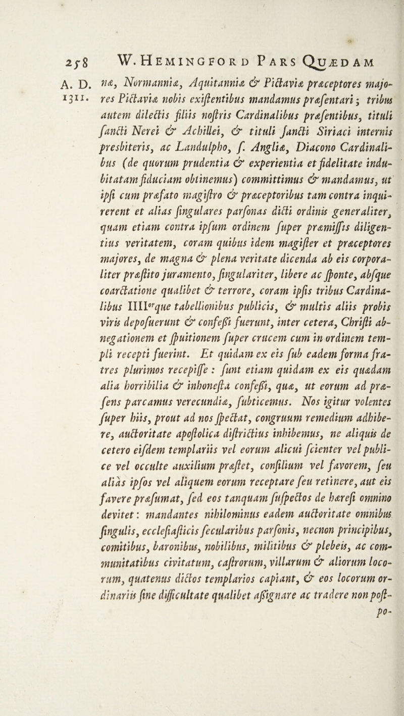 A. D. no, Normannia, A quit annia &amp; Fidavia praceptores majo- 1311. res Fid avia nobis exifientibus mandamus prafentari; tribus autem diledis filiis nofiris Cardinalibus prafentibus, tituli fandi Nerei &amp; Achillei, &amp; tituli fandi Siriaci internis presbiteris, ac Landulphoy fi Anglia, Diacono Cardinali¬ bus (de quorum prudentia &amp; experientia et fidelitate indu¬ bitatam fiduciam oblinemus) committimus &amp; mandamus, ut ipfi cum prafato magiflro &amp; praceptvribus tam contra inqui¬ rerent et alias fingulares parfionas didi ordinis generaliter, quam etiam contra ipfum ordinem fiuper pramiffis diligen¬ tius veritatem, coram quibus idem magifler et praceptores majores, de magna &amp; plena veritate dicenda ab eis corpora¬ liter praflito juramento, fingu lar i ter, libere ac ffionte, abfique coardatione qualibet &amp; terrore, coram ipfis tribus Cardina¬ libus IIIPrque tabellionibus publicis, &amp; multis aliis probis viris depofiuerunt &amp; confefii fuerunt, inter cetera, Ghrifti ab- negationem et fpuitionem fiuper crucem cum in ordinem tem¬ pli recepti fuerint. Et quidam ex eis fiub eadem forma fra¬ tres plurimos recepiffie: fiunt etiam quidam ex eis quadam alia horribilia &amp; inhonefla confefii, qua, ut eorum ad pra- fens parcamus verecundia, fubticemus. Nos igitur volentes fiuper hiis, prout ad nos Jpedat, congruum remedium adhibe¬ re, audoritate apofiolica difiridius inhibemus, ne aliquis de cetero eifidem templariis vel eorum alicui fidenter vel publi¬ ce vel occulte auxilium proflet, confilium vel favorem, fieu alias ipfios vel aliquem eorum receptare fieu retinere, aut eis favere prafumat, jed eos tanquam fiufipedos de barefi omnino devitet: mandantes nihilominus eadem audoritate omnibus fingulis, ecclefiafiicis fiecularibus parfonis, necnon principibus, comitibus, baronibus, nobilibus, militibus &amp; plebeis, ac com¬ munitatibus civitatum, caflrorum, villarum &amp; aliorum loco¬ rum, quatenus didos templarios capiant, &amp; eos locorum or¬ dinariis fine difficultate qualibet afitgnare ac tradere nonpofi- po-