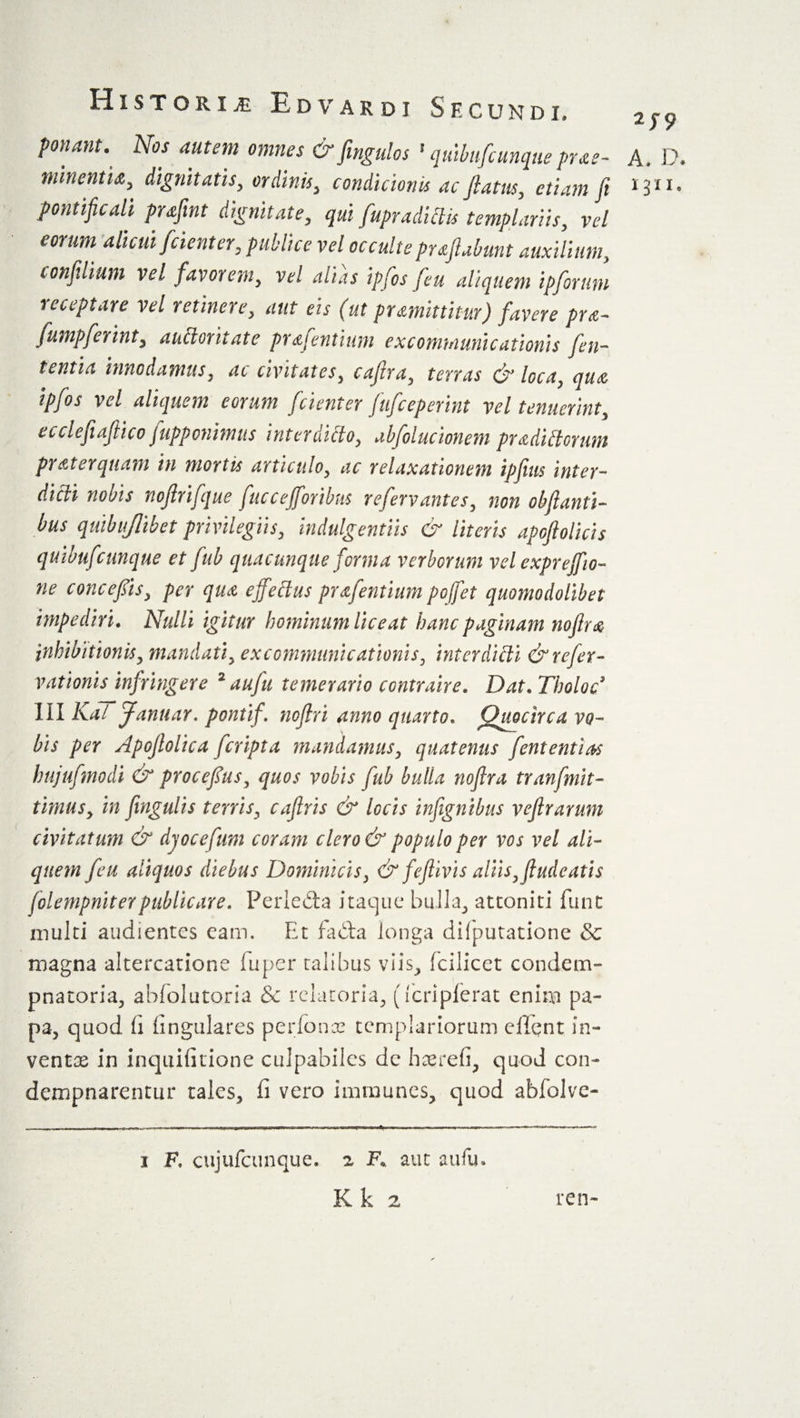 ponant. Nos autem omnes &amp; fmgulos 1 quibufiunque prae- A. D, minentia, dignitatis, ordinis, condicionis ac fiam, etiam fi pontificali prafint dignitate, qui fiupradictis templartis, vel eorum alicui fidenter, publice vel occulte prafiabunt auxilium, confilium vel favorem, v*/ ipfios fieu aliquem ipfiorum receptare vel retinere, m (ut prmittitur) favere pra- Jumpferint, auttoritate prafientium excommunicationis fieu- tentia innodamus, ac civitates, cafitra, terras &amp; loca, qua ipfios vel aliquem eorum fidenter fiuficeperint vel tenuerint, ecclefiafitico fiupponimus interdicto, abfiolucionem pradUlorum praterquam in mortis articulo, ac relaxationem ipfiius inter¬ didi nobis nofirifique fuccejfioribus refiervantes, non obfianti- bus quibujlibet privilegiis, indulgentiis &amp; literis apoftolidis quibuficunque et fiub quacunque forma verborum vel exprejjio- ne concefiis, per qua effetius prafientium poffiet quomodolibet impediri. Nulli igitur hominum liceat hanc paginam nofira inhibitionis, mandati, excommunicationis, interdicti &amp; refer- vationis infringere 2 aufiu temerario contraire. Dat. Tholoc III Kai Januar. pontif. nofiri anno quarto. Quocirca vo¬ bis per Apofiolica ficripta mandamus, quatenus fiententias hujufimodi &amp; procefius, quos vobis fiub bulla nofira tranfmit- timus, in fingulis terris, cafiris &amp; locis infignibus vefirarum civitatum &amp; djocefium coram clero &amp; populo per vos vel ali¬ quem fieu aliquos diebus Dominicis, &amp; feflivis aliis, findeatts folempnit er publicare. Perledta itaque bulla., attoniti funt multi audientes eam. Et fada longa difputatione &amp; magna altercatione fuper talibus viis, fcilicet condem- pnatoria, abfolutoria &amp; relatoria., (fcriplerat enim pa¬ pa, quod fi lingulares perfonce tcmplariorum client in¬ ventae in inquifitione culpabiles de haerefi, quod con- dempnarentur tales, fi vero immunes, quod abfolve- 1 F, cujufcunque. z F.. aut aufu. Kk 2 ren-