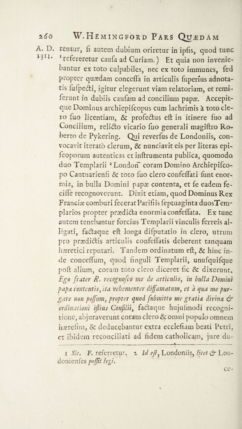 A. D. renting fi autem dubium oriretur in ipfis, quod tunc 1 refereretur caufa ad Curiam.) Et quia non invenie¬ bantur ex to to culpabiles, nec ex toto immunes, fed propter quadam concefla in articulis fuperius adnota- tis fuipedi, igitur elegerunt viam relatoriam, et remi¬ serunt in dubiis caufam ad concilium papte. Accepit- que Dominus archiepifcopus cum lachrimis &amp; toto cle¬ ro fuo licentiam, &amp; profedus eft in itinere fuo ad Concilium, relido vicario fuo generali magiftro Ro¬ berto de Pykcring. Qui reverfus de Londoniis, con¬ vocavit iterato clerum, &amp; nunciavit eis per literas epi- fcoporum autenticas etinftrumenta publica, quomodo duo Templarii 2 London* coram Domino Archiepifco- po Cantuarienfi &amp; toto fuo clero confeffati funt enor¬ mia, in bulla Domini papas contenta, et fe eadem fe¬ ci fle recognoverunt. Dixit etiam, quod Dominus Rex Francias comburi fecerat Parifiis feptuaginta duosTem- plarios propter pnedida enormia confeflata. Ex tunc autem tenebantur forcius Templarii vinculis ferreis al¬ ligati, fadaque eft longa difputatio in clero, utrum pro prasdidis articulis confeffads deberent tanquam haeretici reputari. Tandem ordinatum eft, &amp; hinc in¬ de conceflum, quod finguli Templarii, unufquifque poli; alium, coram toto clero diceret fic &amp; dixerunt. Ego frater R. reccgnofco me de articulis, in bulla Domini papa contentis, ita vehementer diffamatum, et a qua me pur¬ gare non poffum, propter quod fubmitto me gratia divina &amp; ordinationi ijiius Confilii, fadaque hujiflmodi recogni¬ tione, abjuraverunt coram clero &amp; omni populo omnem hxrefim, &amp; deducebantur extra ecclefiam beati Petri, ct ibidem reconciliati ad fidem catholicam, jure du~ i Sic. F. referretur, z Id efi, Londoniis, (icet &amp; Loti- donienfes pojjit legi. ce- \