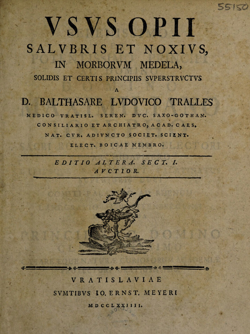 VSVS OPII SALVBRIS ET NOXIVS/ IN MORBORVM MEDELA, SOLIDIS ET CERTIS PRINCIPIIS SVPERSTRVCTVS A D. BALTHASARE LVDOVICO TRALLES MEDICO VRATISL. SEREN* DVC. SAXO-GOTHAN. CONSILIARIO ET ARCHIATRO, ACAD. CAES* NAT. CVR* ADIVNCTO SOCIET* SCIENT* % ELECT. BOICAE MEMBRO. EDITIO ALTERA. S E C T. I. A V C T 1 O R. i1... I!J-4-- . .L-.fi VRATISLAVIAE ' - '*■ /#. % .•’/ . r ' / j ** ^ » , SVMTIBVS IO. ERNST. MEYERI