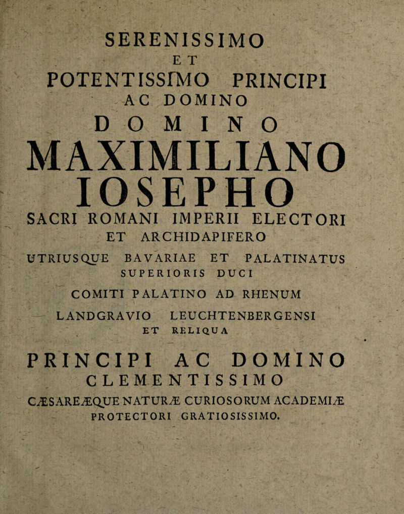 SERENISSIMO E T POTENTISSrMO PRINCIPI AC DOMINO DOMINO MAXIMILIANO IOSEPHO SACRI ROMANI IMPERII ELECTORI ET ARCHIDAPIFERO UTRIUSQUE BA VARIAE ET PALATINATUS SUPERIORIS DUCI COMITI PALATINO AD RHENUM LANDGRAVIO LEUCHTENBERGENSI ~ ET RELIQUA PRINCIPI AC DOMINO CLEMENTISSIMO C^SAREiEQUE NATURA CURIOSORUM ACADEMIA PROTECTORI GRATIOSISSIMO.