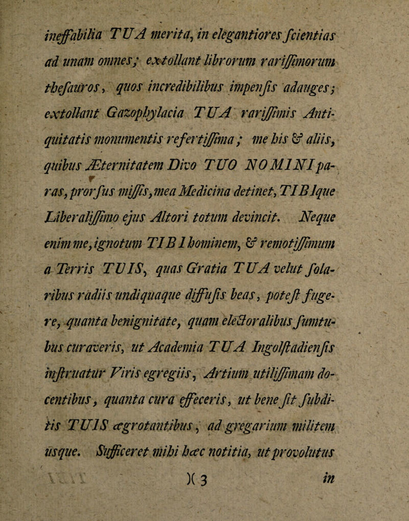 ineffabilia TUA merita, in elegantioresfcient i as ad imam omnes; extollant librorum rarijjimorum thefauros, quos incredibilibus impenjis adauges ; extollant Gazopbylacia TUA rarijjimis Anti¬ quitatis monumentis refertiffima ; me his aliis, quibus Aeternitatem Divo TUO NO MINIpa- . r - ras, prorfus mijis, mea Medicina detinet, TIBlque Liberaliffmo ejus Altori totum devincit. Neque — i» enim me, ignotum TIBI hominem, &amp; remotijfimum a Terris TUIS, quas Gratia TUAvelut fola¬ ribus radiis undiquaque diffufs beas, potejl fuge¬ re, quanta benignitate, quam elecloralibus f mitu- bus curaveris, ut Academia TUA Ingolftadienfs infimatur Viris egregiis, Artium utilijjimam do¬ centibus, quanta cura effeceris, ut bene fit fitbdi¬ tis TUIS ccgrotantibus, ad gregarium militem usque. Sufficeret mihi hcec notitia, ut provolutus