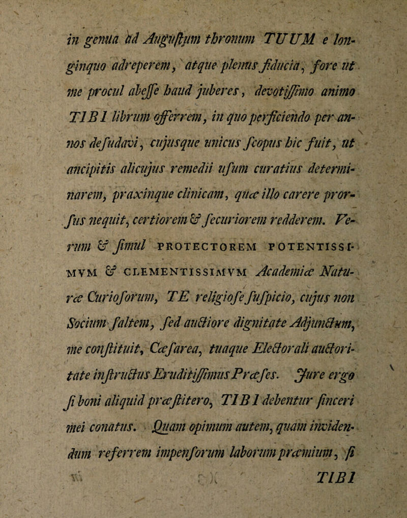 ginquo adreperem, atque plenus fiducia, fore ut mm \ * ' * / , . . / ... ■ V* ... me procul abejfe haud juberes, devotijfimo animo TIBI librum offerrem, in quo perficiendo per an- nos de/udavi, cujus que unicus fc opus hic fuit, ttt (tricipitis alicujus remedii ufum curatius determi- / ^ narem, praxinque clinicam, qiue illo carere pror- fus nequit, certiorem &amp; fecuriorem redderem. Ve¬ rum &amp; fimUl PROTECTOREM POTENTISSI- mvm &amp; clementis sim vm Academice Natu- - ■ / ' ^ \ ,v - ree Curiofonm, TE religiofe fufpicio, cujus non Socium faltem, fed auttiore dignitate Adjimttum., me conflituit, Cee far ea, tuaque Ele (itorali auBori- tate infinitius EriiditiJJimus Prcefes. ffure ergo fi boni aliquid prcefiitero, T1B1 debentur finceri mei conatus. Quam opimum autem, quam inviden¬ dum referrem impenforum laborum precmium, [i &lt;■ a TIBI