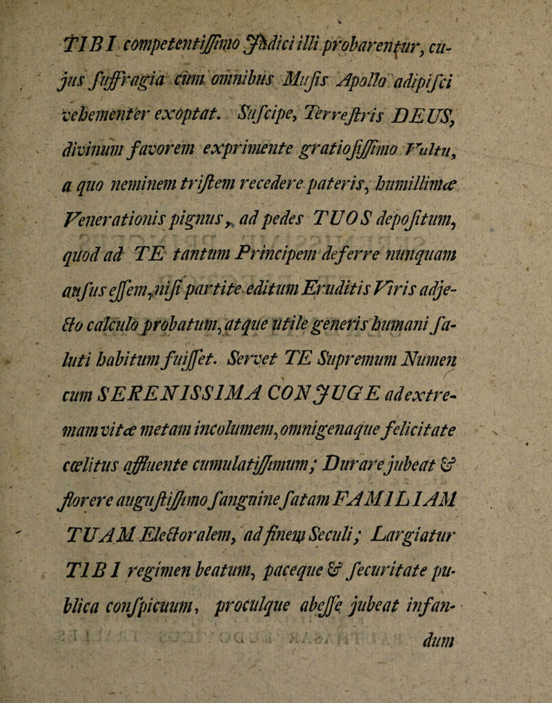 TIBI competentiffimo jfhdici illi' probarentur, cu- jiis fiiffragia cimi omnibus Mujis ApoUo adipifci vehementer exoptat. Sufcipe, Terrejlris DEUS' divinum favorem exprimente gratiojifjimo Unitu, - * . ' . J < / a quo neminem triflem recedere pateris, humillima Venerationis pignus r ad pedes TUOS depojitum., quod ad TE tantum Principem deferre nunquam anfusejfemynijipartite editum Eruditis Viris adje- luti habitum fuiffet. Servet TE Supremum Numen cum SERENISSIMA CON jlUGE ad extre¬ mam vitee metam incolumem, omni gena que felicitate ' \ ~ v ccditus affluente cumulatiflimum; Durare jubeat fr5 florere auguftiflmofanguine fatam FAM1L1AM TUAM EMI oralem, adfinem Se culi; Largiatur TIBI regimen beatum, pace que fif fecuritate pu- ' ' ' #  , ■ * blica confpicuum, pro cuique abefje, jubeat infan- “ • «• '' ’ \ V ( / * ^ ^ >