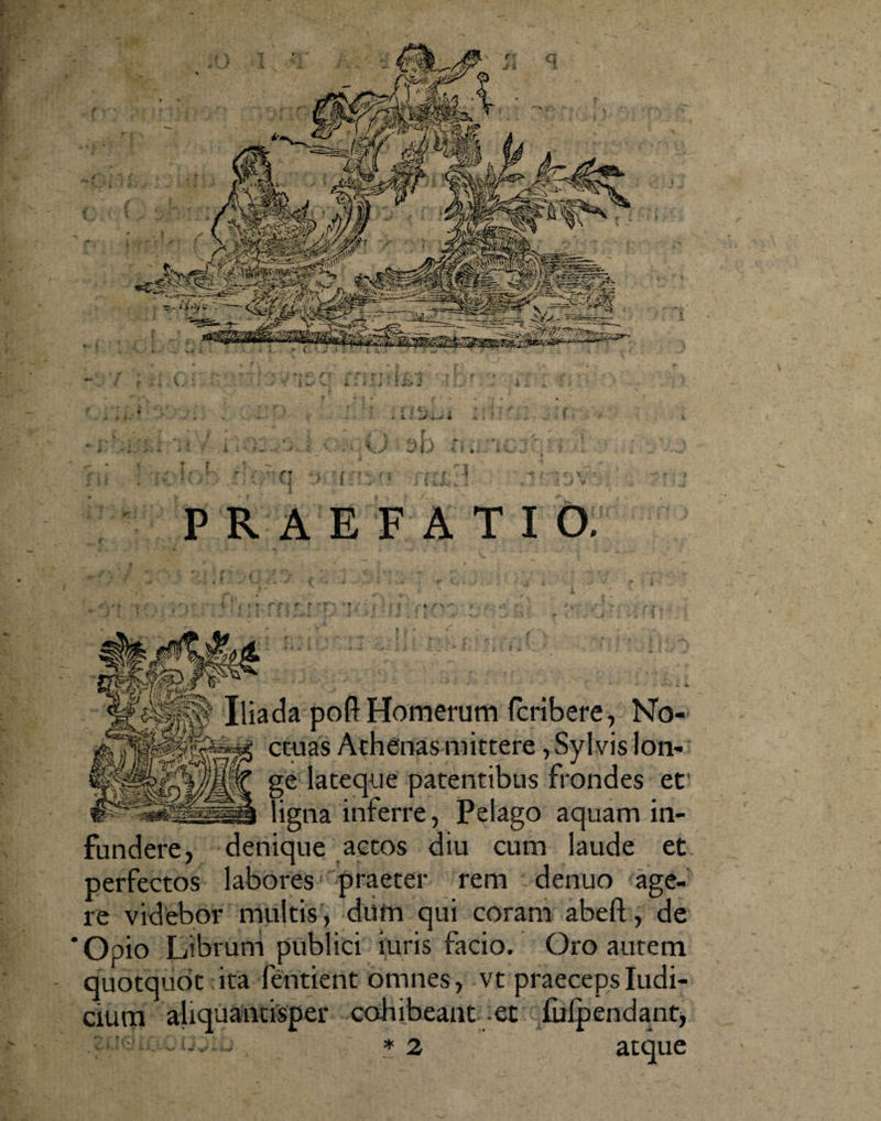 i ) , . ... ... . &gt; . . . , PRAEFATIO. pofl: Homerum fcribere, No¬ ctuas Athenas mittere, Sylvis lon¬ ge lateque patentibus frondes et ligna inferre, Pelago aquam in¬ fundere, denique actos diu cum laude et perfectos labores praeter rem denuo age¬ re videbor multis, dum qui coram abeft, de ‘Opio Librum publici turis facio. Oro autem - quotquot ita fentient omnes, vt praeceps Iudi- cium aliquantisper cohibeant et fulpendant* . .. . * 2 atque