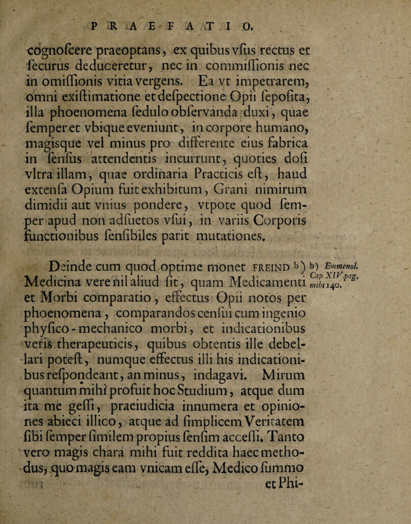 cognofcere praeoptans, ex quibus vfiis rectus et fecurus deduceretur, nec in commiffionis nec in omiffionis vitia vergens. Ea vt impetrarem, omni exiftimatione etdefpectione Opii fepofita, illa phoenomena feduloobfervanda duxi, quae femperet vbique eveniunt, in corpore humano, magisque vel minus pro differente eius fabrica in fenliis attendentis incurrunt, quoties doli vitra illam, quae ordinaria Practicis eft, haud extenfa Opium fuit exhibitum, Grani nimirum dimidii aut vnius pondere, vtpote quod fem- per apud non adfuetos vfui, in variis Corporis functionibus fenfibiles parit mutationes. Deinde cum quod optime monet freind b) to E»memt. Medicina verenilaliud fit, quam Medicamenti mtnlof3' et Morbi comparatio, effectus Opii notos per phoenomena , comparandos cenfui cum ingenio phyfico-mechanico morbi, et indicationibus veris therapeuticis, quibus obtentis ille debel¬ lari poteft, numque effectus illi his indicationi¬ bus refpondeant, an minus, indagavi. Mirum quantum mihi'profuit hoc Studium, atque dum ita me geffi, praeiudicia innumera et opinio¬ nes abieci illico, atque ad fimplicem Veritatem fibi femperfimilem propius fenfim accefii. Tanto 'vero magis chara mihi fuit reddita haec metho¬ dus, quo magis eam vnicameffe, Medico fummo : ; etPhi-