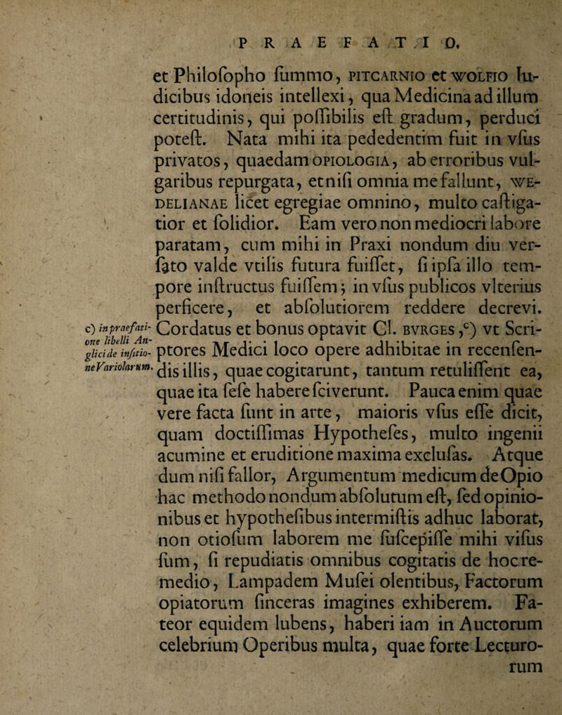 et Philofopho (ummo, pitcarnio etwoLFio lu- dicibus idoneis intellexi, qua Medicina ad illum certitudinis, qui pollibilis eft gradum, perduci poteft. Nata mihi ita pededentim fuit in vius privatos, quaedam opiologia, ab erroribus vul¬ garibus repurgata, etnifi omnia mefallunt, \ve- delianae licet egregiae omnino, multo caftiga- tior et folidior. Eam vero non mediocri labore paratam, cum mihi in Praxi nondum diu ver- feto valde vtilis futura fuiffet, fiipfaillo tem¬ pore inftructus fuifiem j in vfus publicos vlterius perficere, et abfolutiorem reddere decrevi. C) in profati- Cordatus et bonus optavit Gl. bvrges ,c) vt Seri¬ ore libelli An- 11*1* • C* gitcide infitio- ptores Medici loco opere adhibitae in recemen- neVarioiarum. dis illis, quae cogitarunt, tantum retuliffent ea, quae ita fe(e habere fciverunt. Pauca enim quae , . vere facta funt in arte, maioris vius efle dicit, quam doctiflimas Hypothefes, multo ingenii acumine et eruditione maxima exclu(as. Atque dum nifi fallor, Argumentum medicum de Opio hac methodo nondum abfolutum eft, (ed opinio¬ nibus et hypothefibus intermiftis adhuc laborat, non otiofiim laborem me (ufcepifte mihi vifiis (uni, fi repudiatis omnibus cogitatis de hoc re¬ medio, Lampadem Mufei olentibus, Factorum opiatorum (inceras imagines exhiberem. Fa¬ teor equidem lubens, haberi iam in Auctorum celebrium Operibus multa, quae forte Lecturo¬ rum