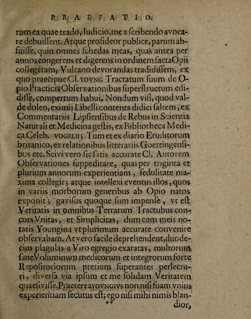 r rum ea quae trado, Iudicio,me a fcribendo avoca¬ re debuiflent. Atque profideor publice, parum ab¬ fui (fe, quin omnes fchedas meas, quas antea per annos congerens et digerens in ordinem factaOpii collegeram, Vuicano devorandas tradidinem, ex quo praecipue CI.yovng Tractatum fuum de O- pio PracticisObfervationibus fuperftructum edi- diffe, compertum habui* Nondum vifi, quod val¬ de doleo,eximiii Libelli contenta didici falcem, ex Commentariis Lipfienfibus de Rebus in Scientia Naturali et Medicina geftis, ex Bibliotheca M edi- caCeleb. vogelii *, Tum et ex diario Eruditorum britanico, ex relationibus litterariis Goettingenfi- bus etc. Scivi vero fic fatis accurate C!. Autorem Pbfervationes fuppeditare, quas per triginta et plurium annorum experientiam , fedul itate ma¬ xima collegit, atque intellexi eventus illos, quos in variis morborum generibus ab Opio natos exponit j gavifus quoque fum impenfe , vt efl: Veritatis in omnibus Terrarum Tractubus con- jtorsVnitas, et Simplicitas, dumcum meis no¬ tatis Youngina vtplurimum accurate convenire obfervabam. At vero facile deprehendent,duode¬ cim plagulas; ;a Viro egregio exaratas, multorum faneVoluminuiTi medicorum et integrorum forte RepofitOHorum precium fuperantes perlectu¬ ri r diverfa via ipfum et me fblidam Veritatem quaefiyifTe.PraetereaYOVNGi vs non nifi fiiam vnius experientiam fecutus eftj ego nifi mihi nimis b!an- ** • dior,