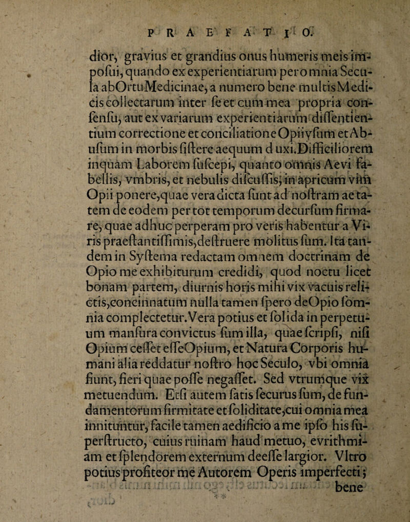 dior, gravius et grandius onus humeris meis im- pofui, quando ex experientiarum pero mnia Secu¬ la abOrtuMedicinae, a numero bene multisMedi¬ cis collectarum inter feet cum mea propria con- fenfu, aut ex variarum experientiarum diflentien- tium correctione et conciliationeOpiiylum et Ab- uliim in morbis fiftere aequum d uxi.Difficiliorem inquam Laborem fufeepi, quanto omnis Aevi fa¬ bellis, vmbris, et nebulis dilcullis, in apricum vini Opii ponere,quae vera dicta liintad noftram aeta¬ tem de eodem per tot temporum decurlum firma¬ re, quae adhuc perperam pro veris habentur a Vi¬ ris praeftantiffimisjdeftruere molitus fum. Ita tan¬ dem in Syfterna redactam omnem doctrinam de Opio me exhibiturum credidi, quod noctu licet bonam partem, diurnis horis mihi vix vacuis reli¬ ctis, concinnatum nulla tamen fpero deOpio (om¬ nia complectetur.Vera potius et lolida in perpetu¬ um manfiira convictus lum illa, quaelcripfi, nifi Opium celfet effeOpium, et Natura Corporis hu¬ mani alia reddatur noftro hocSeculo, vbi omnia « • _ »• * • fiunt, fieri quae polfe negaflet. Sed vtrumque vix metuendum. Etfi autem latis lecurus lum, de fun¬ damentorum firmitate etloliditate,cui omnia mea innituntur, facile tamen aedificio a me iplb hislu- perftructo, cuius ruinam haud metuo, evrithmi- am et fplendorem externum deelfe largior. Vitro potius profiteor me Autorem Operis imperfecti? /idi .o/; bene'