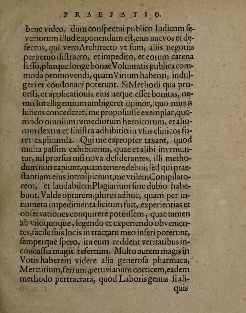 bene video, dum confpectui publico Iudicum fe- veriorum illud exponendum eft,eius naevos et de¬ fectus, qui veroArchitecto vt fum, aliis negotiis oerpetuo diffracto, et impedito, et eorum catena ielTo, plusque longe bonae Voluntatis publica com¬ moda promovendi, quam Virium habenti, indul- geri et condonari poterunt. SiMethodi qua pro¬ celli, et applicationis eius aeque eflet bonitas, ne¬ mo Intel igentium ambigeret opinor, quo minus lubens concederet, me propoliulfe exemplar,quo¬ modo omnium remediorum heroicorum, et alio¬ rum dextra et liniftra adhibitio in vfus clinicos fo¬ ret explicanda. Qui me eapropter taxant, quod multa palfim exhibuerim, quae et alibi inveniun¬ tur, nil prorlus nili nova defiderantes, illi metho¬ dum non capiunt,quam tenere debui; fed qui prae- ftantiam eius introfpiciunt,me vtilemCompilato- rem, et laudabilemPlagiarium fine dubio habe¬ bunt. Valde optarem,plures adhuc, quam per in¬ numera impedimenta licitum fuit, experientias et obfervationes conquirere potuilfem, quae tamen ah vnoquoque, legendo et experiendo obvenien¬ tes,facile luis locis in tractatu meo inferi poterunt, femperque fpero, ita eum reddent veritatibus in- concuffis magis refertum. Multo autem magis in Votis haberem videre alia genero fa pharmaca,1 Mercurium,ferrum,peruvianum corticem,eadem methodo pertractata, quod Laboris genus fiali-