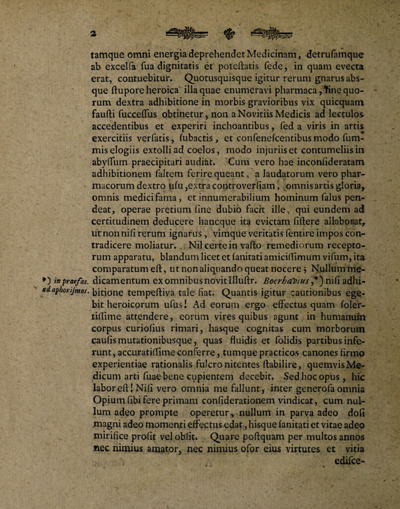 tamque omni energia deprehendet Medicinam, detrufamqne ab excelfa fua dignitatis et potefbtis fede, in quam evecta erat, contuebitur. Quotusquisque igitur rerum gnarus abs¬ que ftupore heroica illa quae enumeravi pharmaca^ne quo¬ rum dextra adhibitione in morbis gravioribus vix quicquam faufti fucceffus obtinetur , non a Novitiis Medicis ad lectulos accedentibus et experiri inchoantibus , fed a viris in artis exercitiis verfatis, fubactis , et confenefcentibus modo fum- mis elogiis extolli ad caelos, modo injuriis et contumeliis in abyffum praecipitari audiat. Cum vero hae inconiideratam adhibitionem faltem ferire queant, a laudatorum vero phar¬ macorum dextro ufu ,extra controverfiam, omnis artis gloria, omnis medici fama, et innumerabilium hominum falus pen- deat, operae pretium fine dubio facit ille., qui eundem ad certitudinem deducere hancque ita evictam fiftere allaborat, ut non nifi rerum ignarus , vimque veritatis fentire impos con¬ tradicere moliatur. Nil certe in vafto remediorum recepto¬ rum apparatu, blandum licet et fanitati amiciffimum vifum, ita comparatum eft, ut non aliquando queat nocere j Nullum me- *} inpraefat. dicamentum ex omnibus novit Ifluftr. Boerhalnus ,*) nifi adhi- adaphorijmos. bitione tempeftiva tale fiat. Quantis igitur cautionibus ege¬ bit heroicorum ufus! Ad eorum ergo effectus quam foler- tiffime attendere , eorum vires quibus agunt in humanum corpus curiofius rimari, hasque cognitas cum morborum caufis mutationibusque, quas fluidis et folidis partibus infe¬ runt, accuratiffime conferre, tumque practicos canones firmo experientiae rationalis fulcro nitentes ftabilire, quemvisMe- dicum arti fuae bene cupientem decebit. Sed hoc opus, hic labor efU Nifi vero omnia me fallunt , inter generofa omnia Opium fibifere primam confiderationem vindicat, cum nul¬ lum adeo prompte operetur , nullum in parva adeo dofi magni adeo momenti effectus edat, hisque fanitati et vitae adeo mirifice profit vel obfit. Quare poftquam per multos annos nec nimius amator, nec nimius ofor eius virtutes et vitia / , edifce-