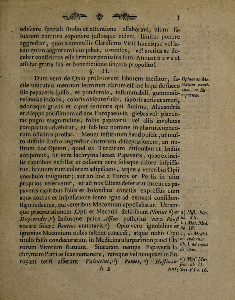 edifcere fpeciali ftudio et attentione allaboravi, ivfum fa- lubretn curatius exponere juftosque eidem limites ponere aggrediar, quos a nonnullis Clariftimis Viris hucusque vel la¬ tius quam aegrorum (alus jubet, extenfos, vel arctius ac de¬ cebat conftrictos eflfe firmiter perfuafus Tum. Annuat d e v s et allidat gratia fua et benedictione (incero propofitol ' §. 1L Dum vero de Opio prolixiorem laborem meditor, fa- Opium et Me* cile unicuivis meorum lectorum clarum eft me loqui de fucco conium exuti- illo papaveris fpiffo, et ponderofo, inflammabili, gummofo-^^^^’ refinofae indolis, coloris obfcure fufei, faporis acris et amari, odorisque gravis et caput ferientis qui Smirna, Alexandm et Aleppo potiflimum ad nos Europaeos in glebas vel placen¬ tas pugni magnitudine, foliis papaveris vel aliis involutas compactus advehitur, et fub hoc nomine inpharmacopoeo- rum officinis prodat. Meum inftitutum haudpofcit, ut mul¬ to diffufo ftudio ingrediar auctorum difceptationem, an no- ftrum hoc Opium, quod ex Turearum ditionibus et lndiis accipimus, fit vera lachryma lactea Papaveris, quae ex inci- fis capitibus exftillat et collecta aere folisque calore infpiffa- tur,brunum tum colorem adipifeens, atque a veteribus Opii vocabulo infignitur ; aut an hoc a Tureis et Per fis in ufus proprios refervetur, et ad nos faltem deferatur fuccus ex pa¬ paveris capitibus foliis et dolonibus concifis expreffus cum aqua coctus et infpiffatione lento igne ad extracti confiden¬ tiam redactus, qui veteribus Meconium appellabatur. Utram¬ que praeparationem Opii et Meconii delcribunt P finit/s a)et a) Hifl. Kau biojcorides A) Indosque prius Affion pofterius vero Pouftl£ xx- vocare folere Rontius annotavit.0) Opio vero ignobilius et/;/ ignavius Meconium nobis faltem concedi, atque nobis Opiic; de Medici- titulo falfo condecoratum in Medicina ufurparfnon pauci Cia-l”dorU}n rorum Virorum ftatuunt. Sinceram nempe Papaveris la- Opio™^* chrymam Patriae fuae remanere, raroque vel nunquam in Eu¬ ropam ferri afferunt Fatemini, Pornet, e) A Z wM>Sect.FLc.i6.