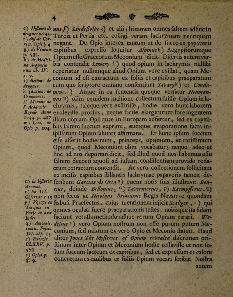 c) Hifioire de nus Lincte(lolpe g) et alii j hi tamen omnes faltem adhuc in f^i ctr- Turcia et Perna etc. colligi veram Iachrymam neutiquam rect.Qpii^ 4. negant. De Opio interea tantum ut de fucco ex papaveris g) de Veneni* capitibus expreffo loquitur Alpmusk} Aegyptiorumque Opium effeGraecorumMeconium dicit. Difertis autem ver- na Argyptio bis contendit Lemery 1 ) quod opium in iachrymis nullibi rum lib. IV. reperiatur nullumque aliud Opium vere exiftat, quam Me- j*. . , conium id eft extractum ex foliis et capitibus praeparatum drcgues. cum quo fcriptore omnino confentiunt SaVaryk) et Conda- k \d:ction. de mine A') Atque in ea lententia quoque verfatur Neuman- Commerce. nusm\ olim equidem incifione collectumfuiffe Opium inia- f Acndemie ehrymis, taleque vere exftitiffe , hodie vero hunc laborem Roynie Anno exoleviffe prorfiis , neque facile elargiturum fore ingentem m^Lut ^Je copiam Opii quae in Europam adfertur r fed ex capiti- Opio p. 104. bus faltem fuccum exprimi , eumque evaporatione facta in- fpiffatum Opium falutari affirmans Er hunc ipfum fuccum effe afferit hodiernum , princeps, optimum-, et rariffimum Opium , quod Meconium olim vocabatur } neque adeo et hoc ad nos deportari dicit, fed illud quod nos habemus effe (altem decocti aquofi ad iuftam confiftentiam provide reda¬ ctum extractum contendit. At vero collectionem follicitam ex incilis capitibus ffillantis lachrymae papaveris tamen de- n) in hifioria fcribunt G arctas ab Orta11) quem notis fuis illuftravit Bon- tyiiTlll ttusy Scinde Bellomus, 0 ) Taleer merius, p) Kaempfferus, 3) Obftrvat c t 5 non fecus ac Nicolaus Brixianus Regis Navam e quondam p) Voyageenfcabuli Praefectus, cujus mentionem injicit Scaliger, r) qui 'perje^t nux omnes oculati fuere praeparationisteftes , nobisque ita fidem Indis. faciunt vetuffa methodo adhuc verum Opium parari. We- q) Amoemt. delius s) vero Opium noftrum non effe purum putum Me- 15 con^um) fed mixtum ex vero Opio et Meconio ftatuit. Haud r) Exercit. aliterJones The My(lenes of Opium reloealed diferimen pri- ftinum inter Opium et Meconium hodie ceffaviffe et non Ium fuccum lacteum ex capitibus, fed et expreffiim et calore concretum ex caulibus et foliis Opium vocari feribit. Noftra autem CLXXV. p. 568. s) Opiol.p. &amp;9*