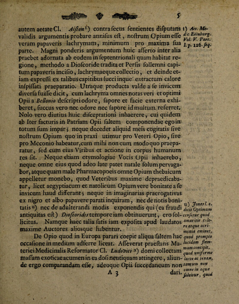 autem aetateCl. Aifioni') contrafecus fentientes difputans validis argumentis probare annifus eft , noftrum Opium effe veram papaveris lachrymam, minimum pro maxima Tua parte. Magni ponderis argumentum huic afferto inter alia praebet adornata ab eodem in feptentrionaii quam habitat re¬ gione, methodo a Diofcoride tradita et Perfis follemni capi¬ tum papaveris incifio, lachrymaeque collectio, et deinde et¬ iam expreffi ex talibus capitibus fucciinque' extractum calore infpiflati praeparatio. Utraque producta valde a fe invicem diverfa fuiJTe dicit, cum lachryma omnes notas veri et optimi Opii a Bellonio defcriptiodore, fapore et facie externa exhi¬ beret , fuccus vero nec odore nec fapore id multum referret. Nolo vero diutius huic difceptationi inhaerere, cui quidem ab Iter facturis in Patriam Opii faltem componendae ego in totum fum impar 5 neque decedet aliquid meis cogitatis five noftrum Opium quo in praxi utimur pro Veteri Opio , five pro Meconio habeatur,cum mihi non cum modo quo praepa¬ ratur, fed cum eius Viribus et actione in corpus humanum res fit. Neque eidam etymologiae Vocis Opii inhaerebo, neque omne eius quod adeo late patet natale folum pervaga¬ bor, atque quam male Pharmacopoeis omne Opium thebaicum appelletur monebo, quod Veteribus maxime depraedicaba- tur, licet aegyptiacum et natolicum Opium vere bonitate a fe invicem haud differant $ neque in imaginarias praerogativas ex nigro et albo papavere parati inquiram, nec de notis boni¬ tatis *>) nec de adulterandi modis exponendis qui (ea fraudi antiquitas eft) Diofcoridistemporeiam obtinuerunt, erofol- licitus. Namque haec talia fatis iam expofita apud laudatos maxime Auctores aliosque habentur. De Opio quod in Europa parari coepit aliqua faltem hac occafione in medium adferre liceat. Affeverat praeftans Ma¬ teriei Medicinalis Reformator Cl. Ludo^ki x) domi collectam jnaflam exoticae acumen in ea dofi neutiquam attingere, aliun¬ de ergo comparandam efle, adeoque Opii fuecedaneum non A 3 dari. t) Act. Me¬ die Edinburg. Vol. V: Part. Lp< 12,6-fiq* u) JonesL c. dicit Optimum cenfetur quod amaritie calo¬ re atque acri¬ monia eminet, quod prompto lucidam flam- mam concipit, quod uniforme laeve ac tenaxy tantum non omne in aqua [elvnur\ quod