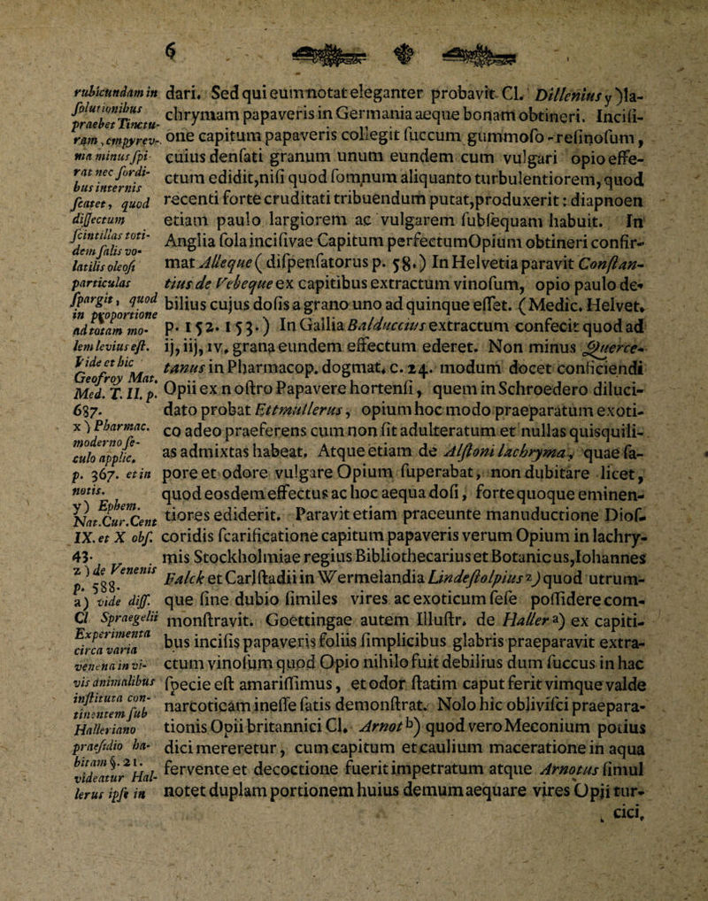 rubicundam in folutwiibus praebet Timtu- ram, cmpyrev- ma minus fpi- rat nec /ordi¬ bus internis fcatet, quod dijjectum fcintillas toti¬ dem falis vo¬ latilis oleoft particulas fpargit, quod in proportione ad totam mo¬ lem levius eft. Jfide et hic Geofroy Mat♦ Med. T. II p- 637* x 'y Pharmac. moderno fe- culo applic, p. 367. et in notis. y) Ephem. Nat.Cur.Cent IX. et X obf 43- „ z ) de Venenis p- 588* a) t/d? diff. Cl Spraegelii Experimenta circa varia venena in vi¬ vis animalibus inftituta con¬ tinentem fub Halleriano praefidio ha¬ bitam §. 21. videatur Hal- lerus ipfi in dari. Sed qui eum notat eleganter probavit CL Di/lemufy)h- chrymam papaveris in Germania aeque bonam obtineri. Incifi- one capitum papaveris collegit fuccum gummofo-refinofum, cuius denfati granum unum eundem cum vulgari opio effe¬ ctum edidit,nifi quod fomnum aliquanto turbulentiorem, quod recenti forte cruditati tribuendum putat,produxerit rdiapnoen etiam paulo largiorem ac vulgarem fubfequam habuit. In Anglia folaincifivae Capitum perfeetumOpium obtineri confir¬ mat y^^( difpenfatorusp. $g.) In Helvetia paravit Conftan- tius de Vebequeex capitibus extractum vinofum, opio paulo de* bilius cujus dofisagranouno ad quinque effet. (Medie, Helvet* p. 152.153.) In Gallia Balduccuts extractum confecit quod ad ij, iij, iv, grandi eundem effectum ederet. Non minus £)uerce- tanus in Pharmacop. dogmat, c. 24. modum docet conficiendi Opii ex n oftro Papavere hortenfi, quem in Schroedero diluci¬ dato probat Ettmullerus, opium hoc modo praeparatum exoti¬ co adeo praeferens cum non (it adulteratum et nullas quisquili¬ as admixtas habeat. Atque etiam d z Alflonilachryma? quaefa- pore et odore vulgare Opium fuperabat, non dubitare licet, quod eosdemeffectus ac hoc aequa dofi, forte quoque eminen- tiores ediderit. Paravit etiam praeeunte manuductione Diof- coridis fcarificatione capitum papaveris verum Opium in lachry- mis Stockholmiae regius Bibliotbecariuset Botanicus,Iohannes Falck et Carlftadii in Wermelandia Lindeflolpius z) quod utrum¬ que fine dubio fimiles vires ac exoticum fefe poftidere com- monftravit. Goettingae autem Iliuftr, de Halier a) ex capiti¬ bus incifis papaveris foliis fimplicibus glabris praeparavit extra¬ ctum vinofum quod Opio nihilo fuit debilius dum fuccus in hac fpecie eft amariftimus, et odor ftatim caput ferit vimque valde narcoticam ineffe fatis demonftrat. Nolo hic objivifei praepara¬ tionis Opii britannici Cl, Arnotb) quod veroMeeonium potius dici mereretur, cum capitum et caulium maceratione in aqua fervente et decoctione fuerit impetratum atque Amotus {\mul notet duplam portionem huius demum aequare vires Opji tur- 'cici.