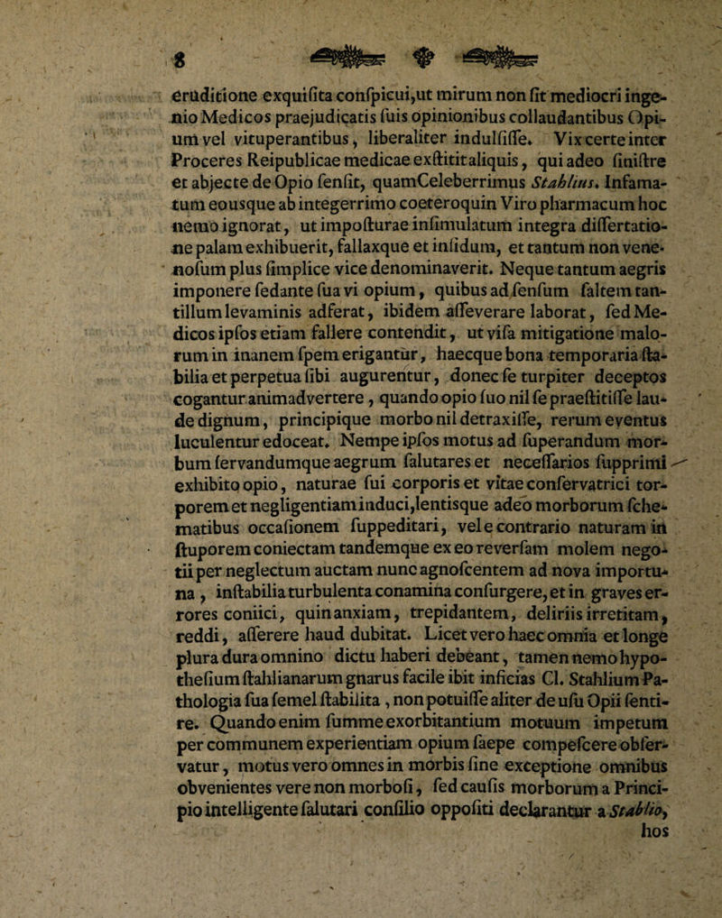 • * . ^ V ' . • -f-s t - m^rn eruditione exquifita confpicui,ut mirum non (It mediocri inge¬ nio Medicos praejudicatis fuis opinionibus collaudantibus Opi¬ um vel vituperantibus , liberaliter indulfifie. Vix certe inter Proceres Reipublicae medicae exftititaliquis, qui adeo finiftre et abjecte de Opio fenfit, quamCeleberrimus Stahlius♦ Infama¬ tum eousque ab integerrimo coeteroquin Viro pharmacum hoc nemo ignorat, ut impofturae infimulatum integra diflfertatio- ne palam exhibuerit, fallaxque et infidum, et tantum non vene* nofum plus fimplice vice denominaverit. Neque tantum aegris imponere fedante fua vi opium, quibus ad fenfum faltem tan¬ tillum levaminis adferat, ibidem afleverare laborat, fed Me¬ dicos ipfos etiam fallere contendit, ut yifa mitigatione malo¬ rum in inanem fpem erigantur, haecque bona temporaria (la¬ bilia et perpetua (Ibi augurentur, donecfeturpiter deeeptos cogantur animadvertere, quando opio fuonilfepraeftitiiTe lau¬ de dignum, principique morbo ni 1 detraxi (Te, rerum eventus luculentur edoceat. Nempe ipfos motus ad fuperandum mor¬ bum fervandumque aegrum falutares et neceflarios fupprimi exhibito opio, naturae fui corporis et vitae confervatrici tor¬ porem et negligentiaminduci,lentisque adeo morborum fohe- matibus occafionem fuppeditari, vel e contrario naturam in ftuporemconiectamtandemque exeoreverfam molem nego- tiiper neglectum auctam nuncagnofoentem ad nova importu¬ na , inflabilia turbulenta conamina confurgere, et in graves er¬ rores coniici, quin anxiam, trepidantem, deliriis irretitam, reddi, aflerere haud dubitat. Licet vero haec omnia et longe plura dura omnino dictu haberi debeant, tamen nemo hypo- thefiumftahlianarum gnarus facile ibit inficias Cl. StahliumPa- thologia fua femel ftabiiita , non potuifle aliter de ufu Opii fenti- re. Quando enim fumme exorbitantium motuum impetum per communem experientiam opium faepe compefoere obfer- vatur, motus vero omnes in morbis fine exceptione omnibus obvenientes vere non morbofi, fed caufis morborum a Princi¬ pio mtelligente falutari confilio oppofiti declarantur aStabUo* hos >