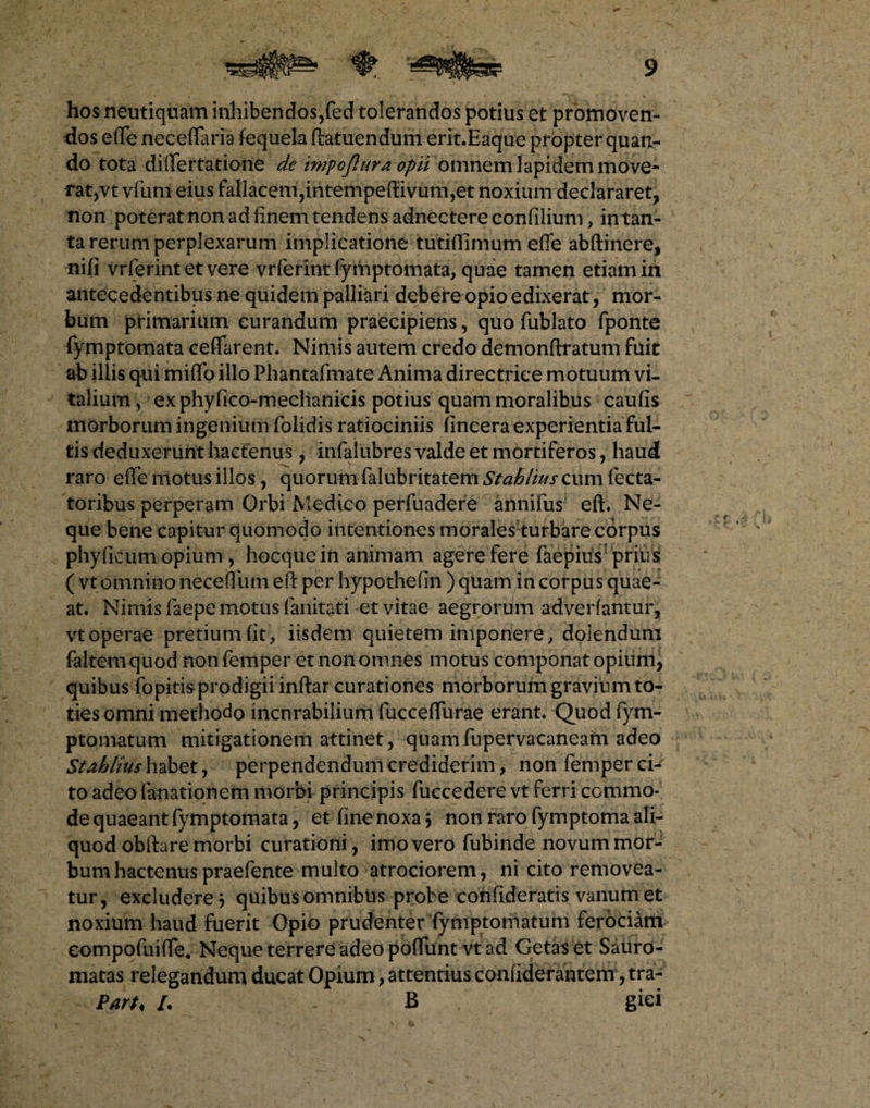 hos neutiquam inhibendos,fed tolerandos potius et promoven¬ dos effe neceffaria fequela ftatuendum erit.Eaque propter quan¬ do tota differtatione de impo(lura opii omnem lapidem move¬ rat,vt vfum eius fallacem,intempertivum,et noxium declararet, non poterat non ad finem tendens adnectere confilium, in tan¬ ta rerum perplexarum implicatione tutiflimum effe abftinere, nifi vrferint etvere vrferint fyftiptomata, quae tamen etiam in antecedentibus ne quidem palliari debere opio edixerat, mor¬ bum primarium curandum praecipiens, quo fublato fponte fymptomata ceffarent. Nimis autem credo demonftratum fuit ab illis qui miffo illo Phantafmate Anima directrice motuum vi¬ talium, ex phyfico-meehanicis potius quam moralibus caufis morborum ingenium folidis ratiociniis (incera experientia ful¬ tis deduxerunt hactenus, infalubres valde et mortiferos, haud raro effe motus illos, quorum falubritatem Stahlius cum fecta- toribus perperam Orbi Medico perfuadere annifus eft* Ne¬ que bene capitur quomodo intentiones morales turbare corpus phy ficum opium , hocquein animam agere fere faepius prius ( vt omnino necefliun efi: per hypothefin ) quam in corpus quae- at* Nimis faepe motus fanitati et vitae aegrorum adverfantur, vt operae pretium fit, iisdem quietem imponere, doiendum faltemquod non femper et non omnes motus componat opium, quibus fopitis prodigii inflar curationes morborum graviiim to¬ ties omni methodo incnrabilium fucceffurae erant* Quod fym- ptomatum mitigationem attinet, quam fupervacaneam adeo Stahlius habet, perpendendum crediderim, non femper ch to adeo fanationem morbi principis fuccedere vt ferri commo¬ de quaeant fymptomata, et fine noxa 3 non raro fymptoma ali¬ quod obfta re morbi curationi, imo vero fubinde novum mor¬ bum hactenus praefente multo atrociorem, ni cito removea¬ tur, excludere 3 quibus omnibus probe confideratis vanum et noxium haud fuerit Opio prudenter fymptomatum ferociam eompofuiffe* Neque terrere adeo poffuntvt ad Getas et Sauro- matas relegandum ducat Opium, attentius confiderantem, tra- Parh I. B giei