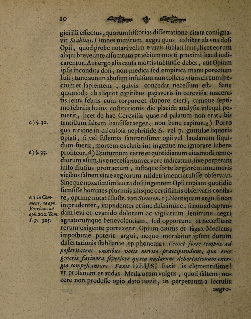 gici illi effectus, quorum hiftorias differtatione citata configna- vit Stahlms♦ Omnes nimirum aegri quos exhibet ab vna dofi Opii, quod probe notari velim e vivis fublati funt, licet eorum aliqui breve ante affumtum praebium morti proximi haud iudi- carentur. Aut ergo alia caufa mortis fubfuiffe debet, aut Opium ipfis incondita dofi, non medica fed empirica manuporectum fuit $ tunc autem abufum infulfum non tollere vfum circumfpe- ctumet fapientem , quivis concedat neceffum eft. Sane quomodo ab aliquot capitibus papaveris in cerevifia macera¬ tis lenta febris cum torpore et ftupore cieri, tumque fepti- mo febrilis huius coftitutionis die placida analyfis infequi po¬ tuerit , licet de hac Cerevifia quae ad palatum non erat, bis c) i3o. tantillum faltem haufifietaeger, non bene capitur.c) Porro qua ratione in calculofa nephritide 6. vel 7♦ guttulae liquoris opiati, fi vel Efientia faturatifiima opii vel laudanum liqui¬ dum fuerit, mortem excluferint ingenue me ignorare lubens d) %• 33* profiteor, d ) Diuturnum certe et quotidianum eiusmodi reme¬ diorum vfum,five necefiarium et vere indicatum,five perperam iufto diutius protractum, iuftoque forte largiorem innumeris vicibus faltem vitae aegrorum nil detrimenti atulifife obfervavi. Sineque noxa fenfim aucta dofi ingentem Opii copiam quotidie fumfiffe homines plurimis illisque certifiimis obfervatis confta- c) inCom- re, optime notat Illuftr. vaxi Swieten. e ) Neu tiquam ergo fi non Bocrbav^d' imPruclenter, impudenter et fine difcrimine, fi non ad captan- fipb.202.Tom. dam levi et evanido dolorum ac vigilarium lenimine aegri l.p' 325. agnatorumque benevolentiam, fed opportune et neceffitate rerum exigente porrexerit Opium cautus et fagax Medicus, impofturae poterit argui, neque morabitur ipfum durum differtationis ftahlianae epiphonema: Veniet forte tempus ad pofleritatem omnibus votis merito praecipiendum, quo eius generis fac inora feperiore quam nudarum dehortationum ener- gia compejcantur* Faxit DEUS! Faxit is clqmentiffime! vt profanum et audax Medicorum vulgus, quod faltem no¬ cere non prodeffe opio dato novit, in perpetuum a lectulis aegro-
