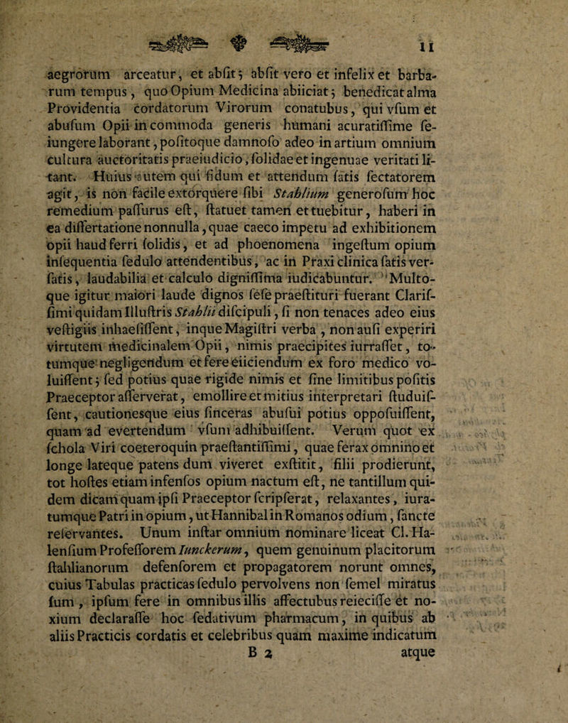 aegrorum arceatur, et ab fit $ abfit vero et infelix et barba- rutri tempus, quo Opium Medicina abiiciat 5 benedicat alma Providentia cordatorum Virorum conatubus, qui vfum et abufum Opii in commoda generis humani acuratifiime fe- iungere laborant, pofitoque damnofo adeo in artium omnium cultura auctoritatis praeiudicio, folidae et ingenuae veritati li¬ tant. Huius *sutern qui fidum et attendum fatis fectatorem agit, is non facile extorquere fibi Stahlium generofum hoc remedium paffurus eft, ftatuet tamen et tuebitur, haberi in ea diflertatione nonnullaquae caeco impetu ad exhibitionem opii haud ferri (olidis, et ad phoenomena ingeftum opium infequentia fedulo attendentibus, ac in Praxi clinica fatis ver- fatis v laudabilia et calculo digniffima iudicabuntur. Multo¬ que igitur maiori laude dignos fefepraeftituri fuerant Clarif- fimi quidam Illuftris Stahlii difcipuli, fi non tenaces adeo eius veftigiis inhaefiffent, inqueMagiftri verba , nonaufi experiri virtutem medicinalem Opii, nimis praecipites irirraflet, to¬ tumque negligeOdum et fere eiiciendum ex foro medico vo- luiffent 5 fed potius quae rigide nimis et fine limitibus pofitis Praeceptor afterverat, emollire et mitius interpretari ftuduif- fent, cautionesque eius (inceras abufui potius oppofuiffent, quam ad evertendum vfum adhibuilfent. Verum quot ex fchola Viri coeteroquin praeftantiffimi, quae ferax omnino et longe lateque patens dum viveret exftitit, filii prodierunt, tot hoftes etiaminfenfos opium nactum eft, ne tantillum qui¬ dem dicam quam ipfi Praeceptor fcriplerat, relaxantes, iura- tumque Patri in opium, ut Hannibal in Romanos odium, fancte reiervantes* Unum inftar omnium nominare liceat Cl. Ha- lenfiumProfefforem///#r£m^, quem genuinum placitorum ftahlianorum defenforem et propagatorem norunt omnes, cuius Tabulas practicas fedulo pervolvens non femel miratus fum , ipfum fere in omnibus illis affectubus reiecifte et no¬ xium deciarafte hoc -fedativiim pharmacum, in quibus ab * aliis Practicis cordatis et celebribus quam maxime indicatum B % atque 4