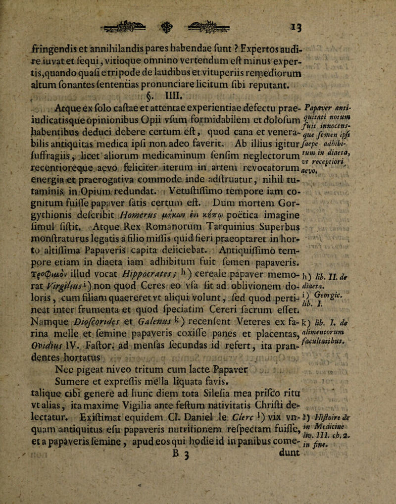 fringendis et annihilandis pares habendae funt ? Expertos audi¬ re iuvat et fequi, vitioque omnino vertendum eft minus exper¬ tis,quandoquali e tri pode de laudibus et vituperiis rerpediorum altum Tonantesiententias pronunciare licitum fibi reputant. c §. Illi, Atque ex folo caftae et attentae experientiae defectu prae- Papaver anti• indicati sque Opinionibus Opii vfum formidabilem etdolofum 4mtatt notum habentibus deduci debere certum eft, quod cana et venera-’^ femen tpfi bilis antiquitas medica ipfi non adeo faverit* Ab iliius igitur/^ adbibi- fuffragiis, licet aliorum medicaminum fenfim neglectorumtum tn A™*™* 7 r .. . . . ° vt receptiori recentioreque aevo feliciter iterum in artem revocatorum aev0t energia et praerogativa commode inde adftruatur, nihil tu¬ taminis, in Opium redundat. Vetuftiftimo tempore iam co¬ gnitum fuifle papaver fatis certum eft. Dum mortem Gor- gythionis defcribit Homerus prixav ivi poetica imagine firnul fiftit. Atque Rex Romanorum Tarquinius Superbus rnonftraturus legatis a filio miftis quid fieri ppaeoptaret in hor¬ to altiflima Papaveris capita deficiebat. Antiquiflimo tem¬ pore etiam in diaeta iam adhibitum fuit femen papaveris. TqocptfjLM illud vocat Hippocrates $ h) cereale papaver memo-h) Hb.llde rat Virgihus^ non quod Ceres eo vfa fit ad oblivionem do -diaeta. loris, cum filiam quaereret vt aliqui volunt, fed quod perti- ^ Gen-gtc. neat inter frumenta et quod fpeciatim Cereri faerum effet. Namque Diofcorides et Galenus k) recenfent Veteres ex fa-k) Ub. J, de rina meile et femine papaveris coxifle panes et placentas, alimentorum Ovidius IV. Faftor. ad menfas fecundas id refert, ita pranJa‘cultatlhuSr dentes hortatus . Nec pigeat niveo tritum cum lacte Papaver r Sumere et expreftis mella liquata favis, talique cibi genere ad hunc diem tota Silefia mea prifeo ritu vt alias, ita maxime Vigilia ante feftum nativitatis Chrifti de¬ lectatur, Exiftimat equidem CL Daniel le Clere *) vix vn-t) Hiftoirede quam antiquitus efu papaveris nutritionem refpectam fuifle, et a papaveris femine, apud eos qui hodie id in panibus come- in %^m[4 *