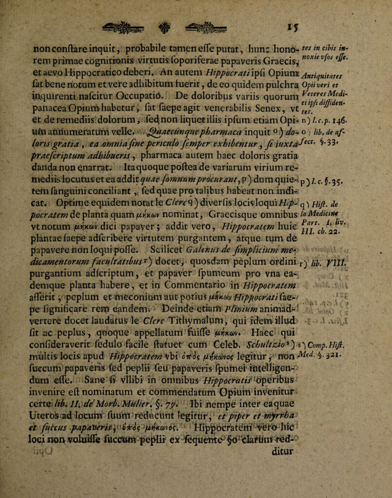 non conflare inquit, probabile tamen efle putat, hun: hono-tes in cihis in~ rem primae cognitionis virtutis foporiferae papaveris Graecis, noxiev(os effe* et aevo Hippocratico deberi» An autem Hippocrati ipfi Opium Antiquitates fat bene notum et vere adhibitum fuerit, de eo quidem pulchra Opii veri et inquirenti nafcitur Occupatio. De doloribus variis quorum Ve!eJef^fdlm panacea Opium habetur, fat faepe agit venerabilis Senex, vt^f* ^ et de remediis dolorum, fed non liquet illis ipfum etiam Opi- n)Lc.p.itf. ufn annumeratum velle* fpaaecunquepharmaca inquit 0 ) do- oj lib, de af¬ faris gratia, ea omnia fine periculo fitmper exhibentur, fi iuxta^ect' praefiriptum adhibueris-, pharmaca autem haec doloris gratia danda non enarrat. Ita quoque poftea de variarum virium re¬ mediis locutus et ea addit quae fomnumprocurant, p ) du m quie- p ) /. c. §. 35. tem (anguini conciliant,, fedquae pro talibus habeat non indi-; cat. Optime equidem notat le Clere q) diverfis locis loqui Hip- q) Hift. de pocratemdeplanta (\uavn(jLw<i)\ nominat, Graecisque omnibus la Medicine vtnotum pium dici papaver; addit vero, Hippocratem huic plantae faepe adferibere virtutem purgantem, atque tum de papavere non loqui pofle. Scilicet Galenus de fimplicium me* dicamentorum facultatibus r) docet, quosdam peplum ordini r) m. fili, purgantium adferiptum, et papaver fpumeum pro vna ea- demque planta habere, et in Commentario in Hippocratem aflerit, peplum etmeconium aut potius Hippocratifac-1 >f. f pe (ignificare rem eandem. Deinde-etiam Ptinium animad- • ,v'. '-yf ‘ vertere docet laudatus le Clere Tithymalum, qui idem illud =1 .v-M fit ac peplus, quoque appellatum fuifle '$ixw* Haec qui confideraverit fedulo facile ftatuet cum Celeb. Schultkios) s ^ Comp.Hifi. multis locis apud Hippocratem vbi ort'&amp;$ legitur y non 321. fuccum papaveris fed peplii feu papaveris fpumei intelligen- dum efle* Sane fi vllibi in omnibus Hippocratis ■ Operiblis invenire eft nominatum et commendatum Opium invenitur certe lib. If de Morb. Mulier* §. qp. Ibi nempe inter ea quae Uteros ad locum flium reducunt legitur, et piper et myrrha et fiuccus >pap'a\teris*•'iSUrigypww6<;. Hippocfatdm ^%fo:hic loci non voluifle fuccufci peplii ex fequente §d clariim fed- UO ditur