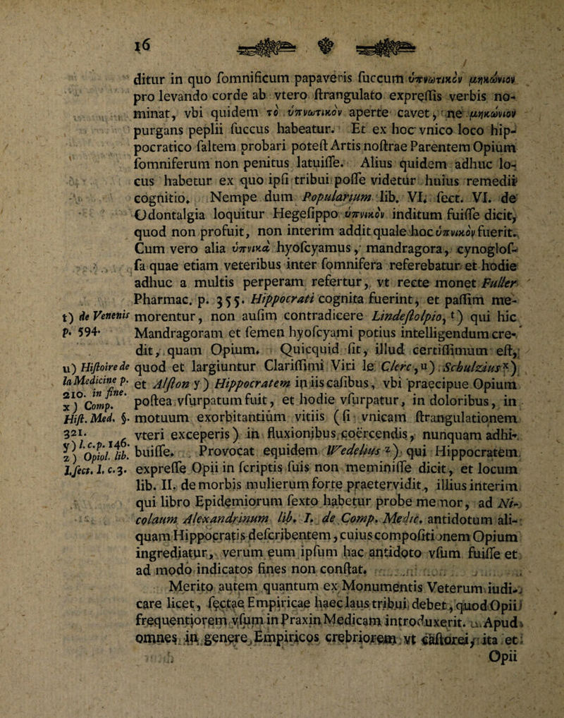ditur in quo fomnificuni papaveris fuccum vTtmwiov prikcbviov pro levando corde ab vtero ftrangulato expreffis verbis no- minat, vbi quidem to vftvmMov aperte cavet, ne.fjnoinov purgans peplii fuccus habeatur. Et ex hocvnico loco hip- pocratico faltem probari poteft Artis noflxae Parentem Opium fomniferum non penitus latuiffe. Alius quidem adhuc lo¬ cus habetur ex quo ipfl tribui pofle videtur huius remedii cognitio. Nempe dum Popularium lib. VI. fect. VI. de Odontalgia loquitur Hegefippo 'Utfvmov inditum fuifTe dicit, quod non profuit, non interim addit quale Jaocc/arwKop fuerit. Cum vero alia mtvika hyofcyamusmandragora, cynoglof- fa quae etiam veteribus inter fomnifera referebatur et hodie adhuc a multis perperam refertur, vt recte monet Puller Pharmac. p. 555. Hippocrati cognita fuerint, et paffim me- t) de Venenis morentur, non aufim contradicere Lindeflolpioyt) qui hic V• 594* Mandragoram et femen hyofcyami potius intelligendum cre- * ; dit, quam Opium. Quicquid fit, illud certiflimum eft, u) Hiflotrede quod et largiuntur Clariffimi Viri le Clere,u) Scbulzius*) la Medicine p. et y ) Hippocratem iniiscafibus, vbi praecipue Opium poftea vfurpatum fuit, et hodie vfurpatur, in doloribus, in Wft.Med* §. motuum exorbitantium vitiis (fi vnicam ftrangulationem 321* vteri exceperis) in fluxionibus,coercendis, nunquam adhir V)lOpbUib[ buiflfe. Provocat equidem Wedelms *) qui Hippocratem Ifect.Lc.3. expreffe Opii in feriptis fuis non meminifle dicit, et locum lib. II. de morbis mulierum forte praetervidit., illius iilterim qui libro Epidemiorum fexto habetur probe me nor, ad Ni¬ colaum Alexandrinum lib, I, de Comp, Medie, antidotum ali¬ quam Hippocratis deferibentem, cuius compofitionem Opium ingrediatur , verum eum ipfum hac antidoto vfum fuifie et ad modo indicatos fines non conflat. Merito autem quantum ex Monumentis Veterum iudi-. care licet , fectae Empiricae haec laus tribui debet , quod Opii ' frequentiorem vfum in Praxin Medicam introduxerit. uvApud* omne? in genere, Empiricos crebriorem; vt «Sftoreiy ita et; Opii
