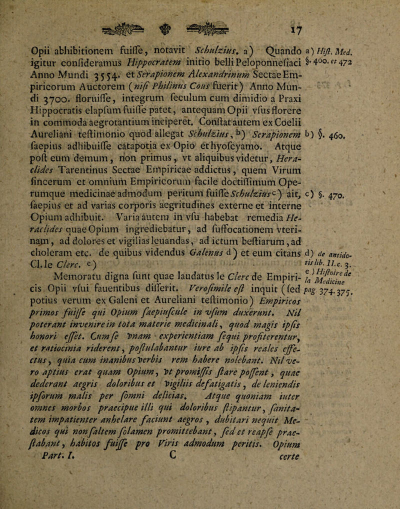 |&amp;&amp;ti a) Hifl. Med. §• 4°o* ez 472 Opii afchibitionem fuifle, notavit Schulzius. a) Quando igitur confideramus Hippocratem initio belli Peloponnefiaci Anno Mundi 3554» et Serapionem Alexandrinum Sectae Em¬ piricorum Auctorem (nifl Philinus Cous fuerit) Anno Mun¬ di 3700. floruiffe, integrum feculum cum dimidio a Praxi Hippocratis elapfum fuifle patet, antequam Opii vfus florere in commoda aegrotantium inciperet. Conflat autem ex Coelii Aureliani teftimonio quod allegat Schulzius, b) Serapionem b) §. 460, faepius adliibuifle catapotia ex Opio et hyofcyamo. Atque poft eum demum, rion primus, vt aliquibus videtur, Hera¬ clides Tarentinus Sectae Empiricae addictus, quem Virum fincerum et omnium Empiricorum facile doctiffimum Ope¬ rumque medicinae admodum peritum fuiffe Schulzius^ ait, c) §. 470. faepius et ad varias corporis aegritudines externe et interne * Opium adhibuit. Varia autem in vfu habebat remedia//^- racltdes quae Opium ingrediebatur, ad fuffocationem vteri- nam, ad dolores et vigilias leuandas, ad ictum beftiarum, ad choleram etc. de quibus videndus Galenus d) et eum citans Cl.le Clere. e) * ■ Memoratu digna funt quae laudatus le Clere de Empiri¬ cis Opii vfui fauentibus diflerit. Veroftmile efl inquit (fed potius verum ex Galeni et Aureliani teftimonio) Empiricos primos fiui/fe qui Opium faepiufcule in vfum duxerunt♦ Nil poterant invenire in tota materie medicinali, quod magis ipfis honori effiet, Cum fe Vnam experientiam fi qui profiterentur, et ratiocinia riderent, poflulabantur iure ab ipfis re ales effe¬ ctus, quia cum inanibus herbis rem habere nolebant. Nil ve¬ ro aptius erat quam Opium, y>t promtffis ftare poffent, quae dederant aegris doloribus et Vigiliis defatigatis, de leniendis ipforum malis per (omni delicias* Atque quoniam iuter omnes morbos praecipue illi qui doloribus (ligantur, fanita- tem impatienter anhelare faciunt aegros , dubitari nequit Me¬ dicos qui nonfaltem folamen promittebant9 fed et reapfie prae- flabant, habitos fuiffe pro Viris admodum peritis, Opium Part. /♦ C certe d) de antido¬ tis lib. II.c. 3. e > Mftoire de Ia Medicine Pa2 374- 37'J-