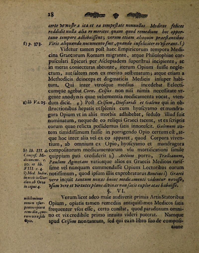 certe Vt noflr a ita et ea tempeflate nonnullos Medicos felices reddidit nulla alia re meritos quam quod remedium hoc oppor¬ tuno tempore adhibuiffent j verum etiam ahoquin prae flantibus f) p. 373. Viris aliquando nocumento fuit , quando infeliciter eo vfi erant. f) Videtur tamen poft haec Empiricorum tempora Medi¬ cina Graecorum Romam migrante, atque Philofophiae cor- pufculari Epicuri per Afclepiadem fuperftrui incipiente, ac in meras eoniecturas abeunte, iterum Opium fuiflfe negle¬ ctum, autlaltem non ex merito aeftimatum > atque etiam a Methodicis deinceps et dogmaticis Medicis iniiiper habi¬ tum* Qui inter vtrofque medius incedebat Eclecti- cumque agebat Corn¥ Celfus non nifi nimia neceflitate vr- gente anodynis quae vehementia medicamenta vocat , vten- 5} hb Vc. 25. dum dicit, g) Poft CelfiimyDiofcoridi et Ga/eno qui in ob- ftructionibus hepatis et fplenis cum hyofcyamo etmandra- gora Opium vt in aliis morbis adhibebat , fedulo 'illud fuit nominatum, neque de eo reliqui Graeci tacent, vtexfcriptis eorum quae relicta poftldemus latis innotefcit. Galenum au¬ tem timidiffimum fuifle in porrigendo Opio certum eft , at¬ que hoc inter alia vel ex eo apparet, quod Corpora viven¬ tium, ab omnium ex Opio , hyofcyamo et mandragora fi) Ub. IIT. de compofitorum medicamentorum vfu mortificationi fimile Compof. Me- quippiam pati crediderit h) Aetium porro , Trallianum, c' paulum Agmetam variosque alios ex Graecis Medicos rarif- vin c. 4. fime vel nunquam commendafle Opium Lectoribus eorum i) Med. indor, notiffimum , quod ipfum illis exprobraturus Bontius i) Graeci itinctts ihGar- vera inquit tantum noxas huius medicamenti videntur novi(Tey nam ab Orta _ 1 . , . r ■ , , , sr in caput a VJum Trer e et Vir tutes ptane aiVinas nonjatis exploratas babutjje♦ §• VI. nihilominus Verum licet adeo male audiverit primis Artis Statoribus tamen vfur- Opium, opiatis tamen remediis antiquiftimos Medicos fatis pantesoptam freqUenter vfos effe, certo conftat, quod paradoxum omni- tum vis afilo no et vix credibile primo intuitu videri poterat. Namque Qpio. apud Celfum non tantum, fed qui ea in libro fiio de compofi- o tione