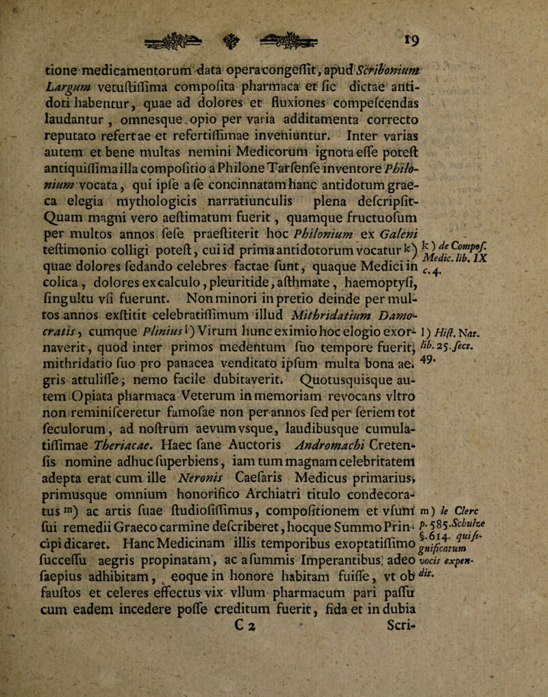 tione medicamentorum data operacongeffit, apud Scriboniam Largum vetuftilTima compofita pharmaca et fic dictae anti¬ doti habentur, quae ad dolores et fluxiones compefcendas laudantur, omnesque. opio per varia additamenta correcto reputato refertae et refertiflimae inveniuntur. Inter varias autem et bene multas nemini Medicorum ignota efife poteft antiquiflimailla compofitio a Philone Tarfenfe inventore Philo- nium vocata, qui ipfe afe concinnatam hanc antidotum grae- ca elegia nlythologicis narratiunculis plena defcripfit- Quam magni vero aeftimatum fuerit, quamque fructuofum per multos annos fefe praeftiterit hoc Philonium ex Galeni teftimonio colligi poteft, cui id prima antidotorum vocatur k) quae dolores fedando celebres factae funt, quaque Mediciin Ct^ c* colica , dolores excalcuio,pleuritide, afthmate, haemoptyfi, fingultu vfi fuerunt. Non minori in pretio deinde permul¬ tos annos exftitit celebratiftimum illud Mithridatium Damo- cratis, cumque Plinius I) Virum hunc eximio hoc elogio exor- 1) Hifl. Nat, naverit, quod inter primos medentum fuo tempore fueritj lib-25 ficu mithridatio fuo pro panacea venditato ipfum multa bona ae* gris attulifte; nemo facile dubitaverit* Quotusquisque au¬ tem Opiata pharmaca Veterum in memoriam revocans vitro non reminifceretur famofae non per annos fed per feriem tot feculorum, ad noftrum aevum vsque, laudibusque cumula- tiftimae Theriacae. Haec fane Auctoris Andromachi Creten* fis nomine adhuc fuperbiens, iam tum magnam celebritatem adepta erat cum ille Neronis Caefaris Medicus primarius, primusque omnium honorifico Archiatri titulo condecora¬ tus111) ac artis fuae ftudiofiflimus, compofitionem et vfum m) le Clere fui remedii Graeco carmine deferiberet, hocque Summo Prim p-585-Schuhe cipi dicaret* Hanc Medicinam illis temporibus exoptatiflimo ^ * fucceffu aegris propinatam , acafummis Imperantibus; adeo vocis expen- faepius adhibitam, eoque in honore habitam fuiffe, vt ob ^IU fauftos et celeres effectus vix vllum pharmacum pari paflu cum eadem incedere poffe creditum fuerit, fida et in dubia C z ' Seri-