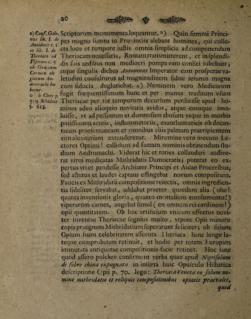 n) Conf. Gale¬ nus li-b. 1. cie Antidotis c. I ‘ et lib. I. de Tberincci ad 'ijonem- c. 5 vb: Graecum Ca rmen ele giacum An¬ dron, achi ha¬ betur. O le Clere p. 5S9- Scbuhze 6l 8. Scriptorum monumenta loquuntur* n) Quin fummi Princi¬ pes magno fu.mtu in Provinciis alebant homines, qui colle¬ cta loco et tempore iuftis omnia fimplicia ad componendam Theriacam neqelfaria, Romam transmitterent, et infplendi-' dis fuis aedibus non mediocri pompa eam confici iubebantj atque lingulis diebus Antoninus Imperator eam profperae va¬ letudini confulturus ad magnitudinem fabae ieiunus magna cum fiducia deglutiebat. o) Neminem vero Medicorum fugit frequentifTimum hunc et per manus traditum vfum Theriacae per tot temporum decurfum perditilTe apud ho¬ mines adeo alioquin novitatis avidos, atque eousque inva- luiffe, vt ad pefGmum et damnofum abufum vsque in morbis potiflimum acutis, inflammatoriis, exanthematicis obdecan¬ tatam praefentaneam et omnibus aliis palmam praeripientem vim alexiteriam extenderetur. Miremine vero mecum Le¬ ctores Optimi! callidum ad famam nominis obtinendam ftu- dium Andromachi. Viderat hic et toties collaudari audive¬ rat vires medicatas Mithridatii Damocratis* pbterat eo ex¬ pertus vti et prodeffe Archiater Principi et Aulae Proceribus, fed aftutus et laudes captans effingebat novum compofiturm Paucis ex Mithridatii compofitione reiectis, omnia ingredien¬ da fideliter fervabat, addebat praeter quaedam alia (ohe! quanta inventionis gloria, quanto mortalium emolumento!) viperarum carnes, augebat fimul ( en omnem rei cardinem!) opii quantitatem. Ob hoc artificium vnicum effectus novi- ter inventae Theriacae fegnius multo , vtpote Opii minore copia praegnans Mithridatium fuperarunt feliciter 5 ob fotum Opium fuam celebritatem affecuta 1 heriaca hanc longe la- teque comprobatam retinuit, et hodie per totam f uropani immutata antiquatae compofitionis facie retinet. Hoc fane quod affero pulchre confirmant verba quae apud Nigrifolum de febre china expugnatu in inferta huic Opufculo Hiftorica deferiptione Opii p. 70«. lego: Theriaca Veneta eo Jolum no¬ mine nuthridatio et reliquis compojitionibus opiatis praevalet, c ; quod