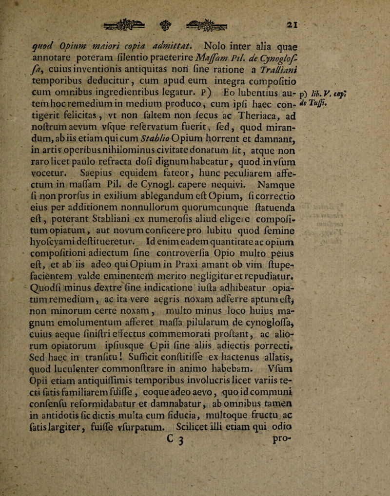quod Opium maiori copia admittat. Nolo inter alia quae annotare poteram filentio praeterire Majfam PiL de Cynoglof- fa, cuius inventionis antiquitas nori fine ratione a Tralliani temporibus deducitur, eum apud eum integra compofitio cum omnibus ingredientibus legatur, p) Eo lubentius au- p) lib.V.t/tfi tem hoc remedium in medium produco, cum ipfi haec con tigerit felicitas, vt non faltem non fecus ac Theriaca, ad noftrum aevum vfque refervatum fuerit, fed, quod miran¬ dum, ab iis etiam qui cum Stablio Opium horrent et damnant, in artis operibus nihilominus civitate donatum lit, atque non raro licet paulo refracta dofi dignum habeatur, quod invfum vocetur* Saepius equidem fateor, hunc peculiarem affe¬ ctum in maffam Pii. de Cynogl. capere nequivi. Namque fi nonprorfus in exilium ablegandum eft Opium, fi correctio eius per additionem nonnullorum quorumcunque ftatuenda eft, poterant Stahliani ex numerofis aliud eligere compofi- tumopiatum, aut novum conficere pro lubitu quod femine hyofcyami deftit ueretur. Id enim eadem quantitate ac opium compofitioni adiectum fine controverfia Opio multo peius eft, et ab iis adeo qui Opium in Praxi amant ob vim ftupe- facientem valde eminentem merito negligitur et repudiatur# Quodfi minus dextre fine indicatione iufta adhibeatur opia- tum remedium, ac ita vere aegris noxam adferre aptum eft, non minorum certe noxam , multo minus loco huius ma¬ gnum emolumentum afferet mafia pilularum de cynogloffa, cuius aeque finiftri e-lectus commemorati proftant, ac alio¬ rum opiatorum ipfiusque Opii fine aliis adiectis porrecti# Sed haec in tranfitu! Sufficit conftitiffe ex hactenus allatis> quod luculenter commonftrare in animo habebam. Vfum Opii etiam antiquiflimis temporibus involucris licet variis te¬ cti fatis familiarem fuiffe , eoque adeo aevo, quo id communi confenfu reformidabatur et damnabatur, ab omnibus tamen in antidotis ficdictis multa cum fiducia, multoque fructu ac fatis largiter, fuiffe vfurpatum. Scilicet illi etiam qui odio C 3 pro-