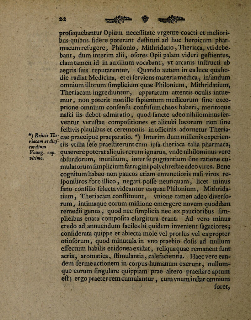 profequebantur Opium neceffitate vrgente coacti et meliori¬ bus quibus fidere poterant deftituti ad hoc heroicum phar¬ macum refugere, Philonio, Mithridatio, Theriaca, vti debe¬ bant, dum interim alii, ofores Opii palam videri geftientes, clam tamen id in auxilium vocabant;, vt arcanis inftructi ab aegris fuis reputarentur* Quando autem in ea luce qua ho¬ die radiat Medicina, eteiferviens materia medica, infandum omnium illorum fimplicium quae Philonium, Mithridatium, Theriacam ingrediuntur, apparatum attentis oculis intue^ mur, non poterit non ille fapientum medicorum fine exce¬ ptione omnium confenfu confufum chaos haberi, meritoque nafci iis debet admiratio, quodfancte adeo nihilominus fer¬ ventur vetuftae compofitiones et alicubi locorum non fine feftivis plaufibus et ceremoniis in officinis adornetur Theria- *) ReiicitThe- C2LQ praecipue praeparatio- *) Interim dum millenis experien- Gordium ^ vtilia fefe praeftiterunt cum ipfa theriaca talia pharmaca, Young. cap. quaerere poterat aliquis rer um ignarus, vnde nihilominus vere vltimo. abfurdorum, inutilium, interfepugnantium fine ratione cu¬ mulatorum fimplicium farragini polychreftae adeo vires. Bene cognitum habeo non paucos etiam emunctioris nafi viros re- fponfuros fore illico, negari poffe neutiquam/ licet minus fano confilio felecta videantur ea quae Philonium, Mithrida¬ tium, Theriacam conftituunt, vnione tamen adeo diverfo- rum, intimaque eorum miftione emergere novum quoddam remedii genus, quod nee fimplieia nee ex paucioribus fim- plieibus enata compofita elargitura erant* Ad vero minus credo ad annuendum faciles hi quidem invenient Tagacioresj confiderata quippe et abiecta mole vel prorfus vel eapropter otioforum, quod minutula in vno praebio dofis ad nullum effectum habilis et idonea exiftat, reliqua quae remanent funt acria, aromatica, ftimulantia, calefacientia. Haec vere ean¬ dem ferme actionem in corpus humanum exerunt, nullum¬ que eorum lingulare quippiam prae altero praeftare aptum eftj ergo praeter rem cumulantur, cum vnum inftar omnium foret,