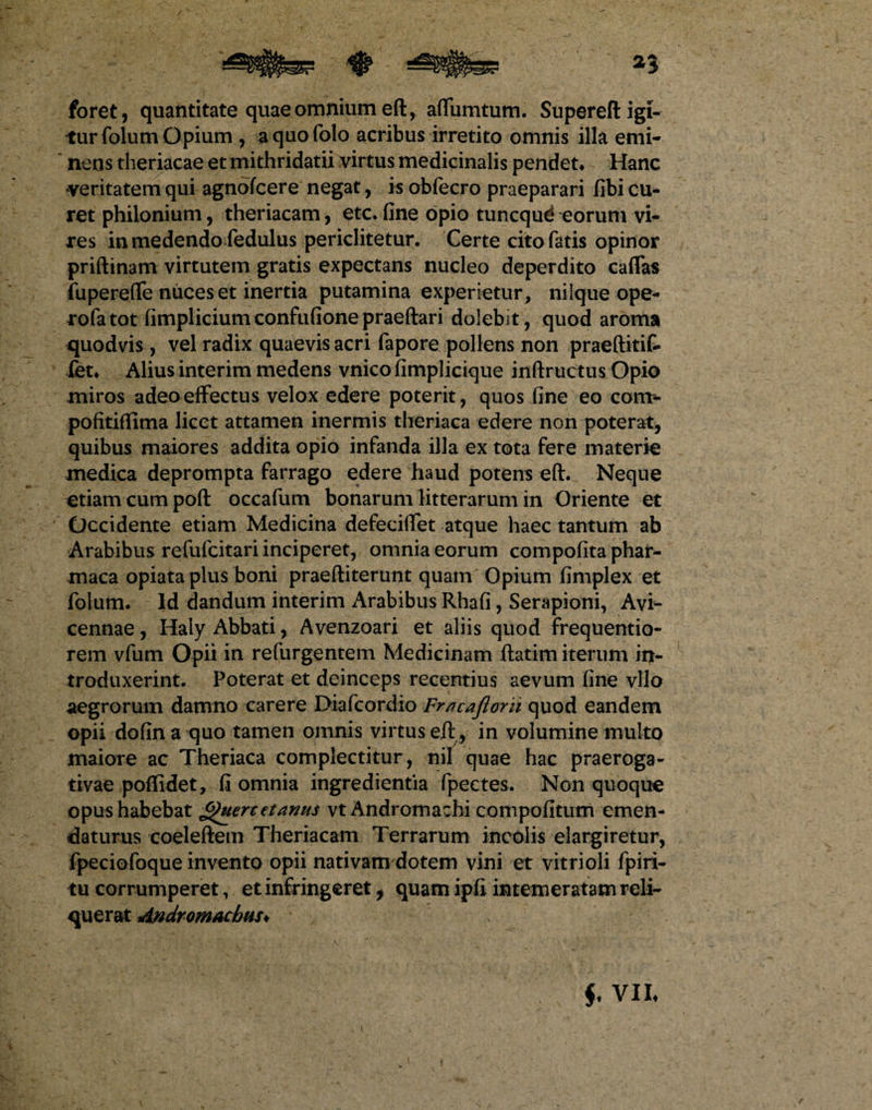 foret, quantitate quae omnium eft, adunatum. Supereft igi¬ tur folum Opium , aquofolo acribus irretito omnis illa emi¬ nens theriacae et mithridatii virtus medicinalis pendet* Hanc veritatem qui agnofcere negat, is obfecro praeparari fibi cu¬ ret philonium, theriacam, etc. fine opio tuncqud eorum vi¬ res in medendo fedulus periclitetur. Certe cito fatis opinor priftinam virtutem gratis expectans nucleo deperdito caffas fupereffe niices et inertia putamina experietur, nilque ope- rofatot fimplicium confufione praeftari dolebit, quod aroma quodvis, vel radix quaevis acri fapore pollens non praeftitif- fet* Alius interim medens vnicofimplicique inftructus Opio miros adeo effectus velox edere poterit, quos fine eo com*- pofitiflima licet attamen inermis theriaca edere non poterat, quibus maiores addita opio infanda illa ex tota fere materie medica deprompta farrago edere haud potens eft. Neque etiam cum poft occafum bonarum litterarum in Oriente et Occidente etiam Medicina defeeiffet atque haec tantum ab Arabibus refufcitari inciperet, omnia eorum compofita phar- maca opiata plus boni praeftiterunt quam Opium fimplex et folum. Id dandum interim Arabibus Rhafi, Serapioni, Avi- cennae, Haly Abbati, Avenzoari et aliis quod frequentio- rem vfum Opii in refurgentem Medicinam ftatim iterum in¬ troduxerint. Poterat et deinceps recentius aevum fine vllo aegrorum damno carere Diafcordio Frncajiorii quod eandem opii dofin a quo tamen omnis virtus eft, in volumine multo maiore ac Theriaca complectitur , nil quae hac praeroga¬ tivae poffidet, fi omnia ingredientia fpectes. Non quoquo opus habebat Qttercetanui vtAndromachi compofitum emen¬ daturus coeleftem Theriacam Terrarum incolis elargiretur, fpeciofoque invento opii nativam dotem vini et vitrioli fpiri- tu corrumperet, et infringeret, quam ipfi intemeratam reli¬ querat Andromacbus* f VII*